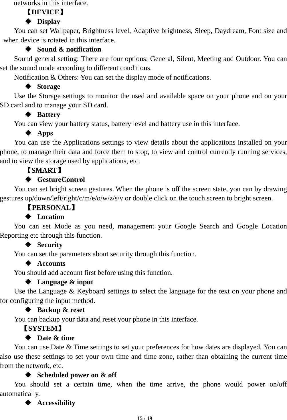   15 / 19  networks in this interface.   【DEVICE】  Display You can set Wallpaper, Brightness level, Adaptive brightness, Sleep, Daydream, Font size and when device is rotated in this interface.    Sound &amp; notification Sound general setting: There are four options: General, Silent, Meeting and Outdoor. You can set the sound mode according to different conditions.   Notification &amp; Others: You can set the display mode of notifications.  Storage Use the Storage settings to monitor the used and available space on your phone and on your SD card and to manage your SD card.  Battery  You can view your battery status, battery level and battery use in this interface.  Apps You can use the Applications settings to view details about the applications installed on your phone, to manage their data and force them to stop, to view and control currently running services, and to view the storage used by applications, etc. 【SMART】  GestureControl You can set bright screen gestures. When the phone is off the screen state, you can by drawing gestures up/down/left/right/c/m/e/o/w/z/s/v or double click on the touch screen to bright screen.    【PERSONAL】  Location You can set Mode as you need, management your Google Search and Google Location Reporting etc through this function.  Security You can set the parameters about security through this function.  Accounts You should add account first before using this function.  Language &amp; input Use the Language &amp; Keyboard settings to select the language for the text on your phone and for configuring the input method.  Backup &amp; reset You can backup your data and reset your phone in this interface.    【SYSTEM】  Date &amp; time         You can use Date &amp; Time settings to set your preferences for how dates are displayed. You can also use these settings to set your own time and time zone, rather than obtaining the current time from the network, etc.  Scheduled power on &amp; off     You should set a certain time, when the time arrive, the phone would power on/off automatically.  Accessibility 