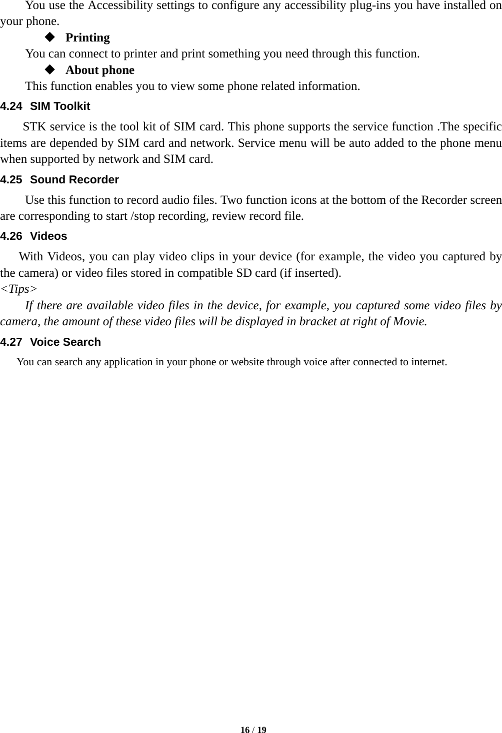   16 / 19  You use the Accessibility settings to configure any accessibility plug-ins you have installed on your phone.  Printing      You can connect to printer and print something you need through this function.  About phone   This function enables you to view some phone related information. 4.24 SIM Toolkit STK service is the tool kit of SIM card. This phone supports the service function .The specific items are depended by SIM card and network. Service menu will be auto added to the phone menu when supported by network and SIM card. 4.25 Sound Recorder Use this function to record audio files. Two function icons at the bottom of the Recorder screen are corresponding to start /stop recording, review record file. 4.26 Videos With Videos, you can play video clips in your device (for example, the video you captured by the camera) or video files stored in compatible SD card (if inserted). &lt;Tips&gt; If there are available video files in the device, for example, you captured some video files by camera, the amount of these video files will be displayed in bracket at right of Movie. 4.27 Voice Search You can search any application in your phone or website through voice after connected to internet.                     