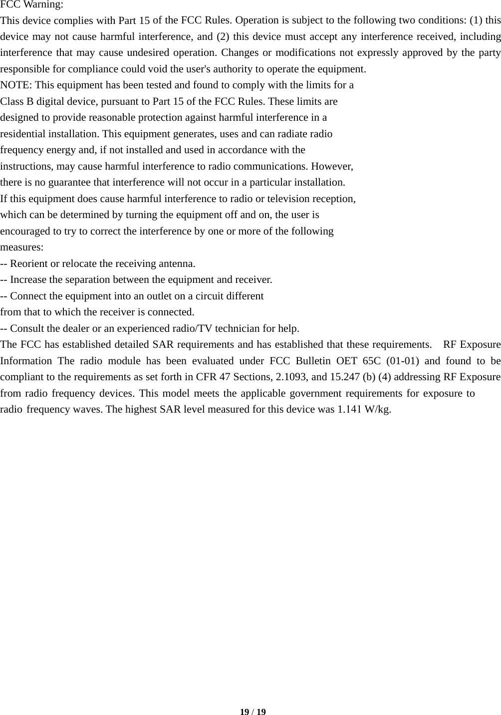 FCC Warning:  This device complies with Part 15 of the FCC Rules. Operation is subject to the following two conditions: (1) this device may not cause harmful interference, and (2) this device must accept any interference received, including interference that may cause undesired operation. Changes or modifications not expressly approved by the party responsible for compliance could void the user&apos;s authority to operate the equipment.  NOTE: This equipment has been tested and found to comply with the limits for a  Class B digital device, pursuant to Part 15 of the FCC Rules. These limits are  designed to provide reasonable protection against harmful interference in a  residential installation. This equipment generates, uses and can radiate radio  frequency energy and, if not installed and used in accordance with the  instructions, may cause harmful interference to radio communications. However,  there is no guarantee that interference will not occur in a particular installation.  If this equipment does cause harmful interference to radio or television reception,  which can be determined by turning the equipment off and on, the user is  encouraged to try to correct the interference by one or more of the following  measures:  -- Reorient or relocate the receiving antenna.  -- Increase the separation between the equipment and receiver.  -- Connect the equipment into an outlet on a circuit different  from that to which the receiver is connected.  -- Consult the dealer or an experienced radio/TV technician for help.  The FCC has established detailed SAR requirements and has established that these requirements.  RF Exposure Information The radio module has been evaluated under FCC Bulletin OET 65C (01-01) and found to be compliant to the requirements as set forth in CFR 47 Sections, 2.1093, and 15.247 (b) (4) addressing RF Exposure from radio frequency devices. This model meets the applicable government requirements for exposure to radio frequency waves. The highest SAR level measured for this device was 1.141 W/kg. 19 / 19 
