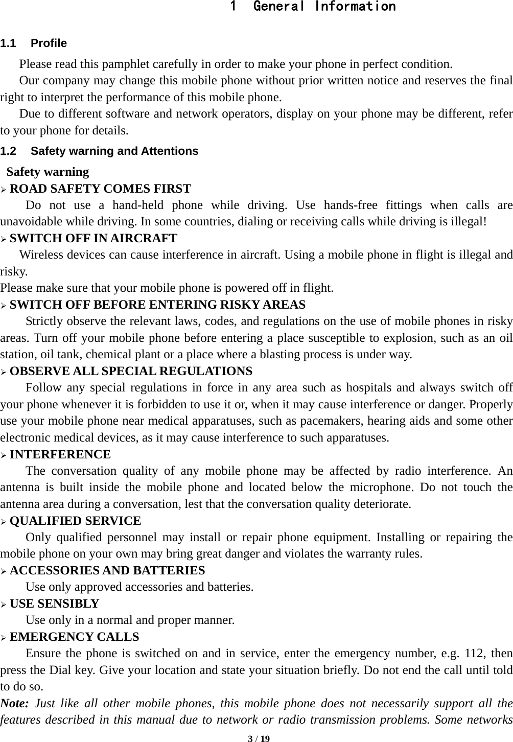   3 / 19  1  General Information 1.1 Profile    Please read this pamphlet carefully in order to make your phone in perfect condition.       Our company may change this mobile phone without prior written notice and reserves the final right to interpret the performance of this mobile phone.       Due to different software and network operators, display on your phone may be different, refer to your phone for details. 1.2  Safety warning and Attentions  Safety warning  ROAD SAFETY COMES FIRST Do not use a hand-held phone while driving. Use hands-free fittings when calls are unavoidable while driving. In some countries, dialing or receiving calls while driving is illegal!  SWITCH OFF IN AIRCRAFT Wireless devices can cause interference in aircraft. Using a mobile phone in flight is illegal and risky.   Please make sure that your mobile phone is powered off in flight.  SWITCH OFF BEFORE ENTERING RISKY AREAS Strictly observe the relevant laws, codes, and regulations on the use of mobile phones in risky areas. Turn off your mobile phone before entering a place susceptible to explosion, such as an oil station, oil tank, chemical plant or a place where a blasting process is under way.  OBSERVE ALL SPECIAL REGULATIONS Follow any special regulations in force in any area such as hospitals and always switch off your phone whenever it is forbidden to use it or, when it may cause interference or danger. Properly use your mobile phone near medical apparatuses, such as pacemakers, hearing aids and some other electronic medical devices, as it may cause interference to such apparatuses.  INTERFERENCE The conversation quality of any mobile phone may be affected by radio interference. An antenna is built inside the mobile phone and located below the microphone. Do not touch the antenna area during a conversation, lest that the conversation quality deteriorate.  QUALIFIED SERVICE Only qualified personnel may install or repair phone equipment. Installing or repairing the mobile phone on your own may bring great danger and violates the warranty rules.  ACCESSORIES AND BATTERIES Use only approved accessories and batteries.  USE SENSIBLY Use only in a normal and proper manner.  EMERGENCY CALLS Ensure the phone is switched on and in service, enter the emergency number, e.g. 112, then press the Dial key. Give your location and state your situation briefly. Do not end the call until told to do so. Note: Just like all other mobile phones, this mobile phone does not necessarily support all the features described in this manual due to network or radio transmission problems. Some networks 