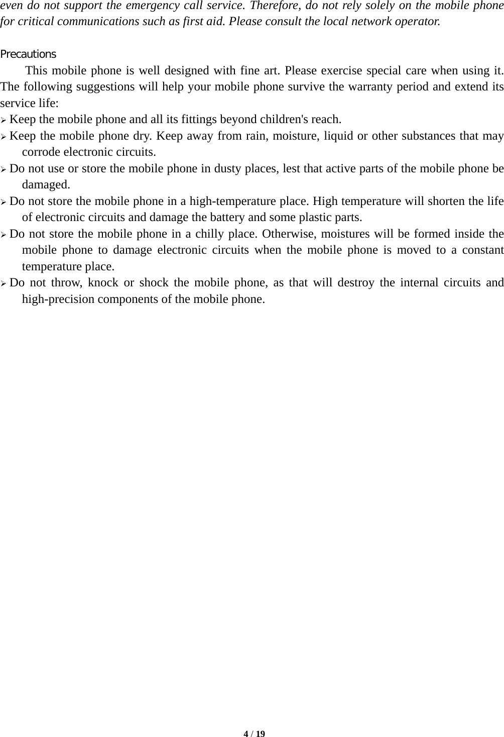   4 / 19  even do not support the emergency call service. Therefore, do not rely solely on the mobile phone for critical communications such as first aid. Please consult the local network operator.  Precautions This mobile phone is well designed with fine art. Please exercise special care when using it. The following suggestions will help your mobile phone survive the warranty period and extend its service life:  Keep the mobile phone and all its fittings beyond children&apos;s reach.  Keep the mobile phone dry. Keep away from rain, moisture, liquid or other substances that may corrode electronic circuits.  Do not use or store the mobile phone in dusty places, lest that active parts of the mobile phone be damaged.  Do not store the mobile phone in a high-temperature place. High temperature will shorten the life of electronic circuits and damage the battery and some plastic parts.  Do not store the mobile phone in a chilly place. Otherwise, moistures will be formed inside the mobile phone to damage electronic circuits when the mobile phone is moved to a constant temperature place.  Do not throw, knock or shock the mobile phone, as that will destroy the internal circuits and high-precision components of the mobile phone.                         