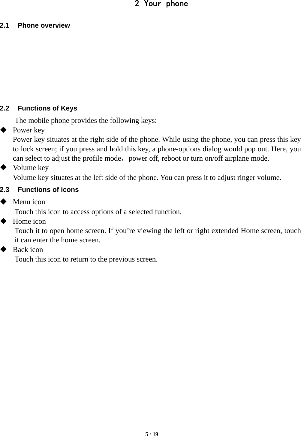   5 / 19  2 Your phone 2.1 Phone overview        2.2  Functions of Keys The mobile phone provides the following keys:  Power key Power key situates at the right side of the phone. While using the phone, you can press this key to lock screen; if you press and hold this key, a phone-options dialog would pop out. Here, you can select to adjust the profile mode，power off, reboot or turn on/off airplane mode.  Volume key Volume key situates at the left side of the phone. You can press it to adjust ringer volume. 2.3  Functions of icons  Menu icon Touch this icon to access options of a selected function.  Home icon Touch it to open home screen. If you’re viewing the left or right extended Home screen, touch it can enter the home screen.  Back icon Touch this icon to return to the previous screen.                