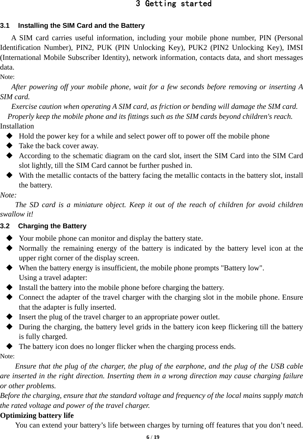   6 / 19  3 Getting started 3.1  Installing the SIM Card and the Battery A SIM card carries useful information, including your mobile phone number, PIN (Personal Identification Number), PIN2, PUK (PIN Unlocking Key), PUK2 (PIN2 Unlocking Key), IMSI (International Mobile Subscriber Identity), network information, contacts data, and short messages data. Note: After powering off your mobile phone, wait for a few seconds before removing or inserting A SIM card. Exercise caution when operating A SIM card, as friction or bending will damage the SIM card. Properly keep the mobile phone and its fittings such as the SIM cards beyond children&apos;s reach. Installation  Hold the power key for a while and select power off to power off the mobile phone  Take the back cover away.  According to the schematic diagram on the card slot, insert the SIM Card into the SIM Card slot lightly, till the SIM Card cannot be further pushed in.  With the metallic contacts of the battery facing the metallic contacts in the battery slot, install the battery. Note: The SD card is a miniature object. Keep it out of the reach of children for avoid children swallow it! 3.2  Charging the Battery  Your mobile phone can monitor and display the battery state.  Normally the remaining energy of the battery is indicated by the battery level icon at the upper right corner of the display screen.  When the battery energy is insufficient, the mobile phone prompts &quot;Battery low&quot;.   Using a travel adapter:  Install the battery into the mobile phone before charging the battery.  Connect the adapter of the travel charger with the charging slot in the mobile phone. Ensure that the adapter is fully inserted.  Insert the plug of the travel charger to an appropriate power outlet.  During the charging, the battery level grids in the battery icon keep flickering till the battery is fully charged.  The battery icon does no longer flicker when the charging process ends. Note: Ensure that the plug of the charger, the plug of the earphone, and the plug of the USB cable are inserted in the right direction. Inserting them in a wrong direction may cause charging failure or other problems. Before the charging, ensure that the standard voltage and frequency of the local mains supply match the rated voltage and power of the travel charger. Optimizing battery life You can extend your battery’s life between charges by turning off features that you don’t need. 