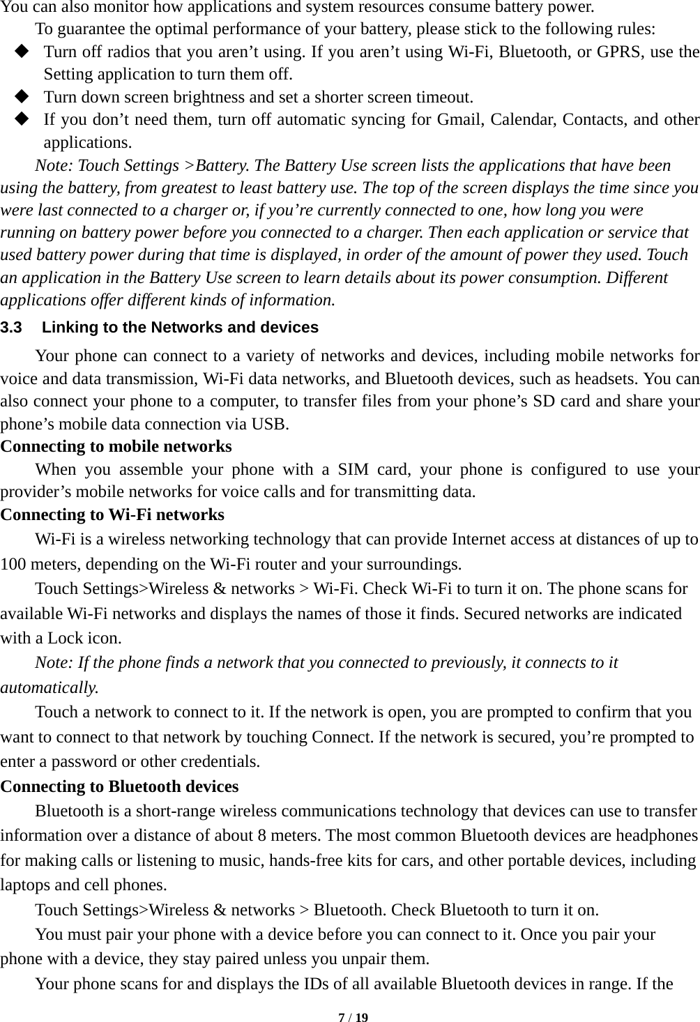   7 / 19  You can also monitor how applications and system resources consume battery power.   To guarantee the optimal performance of your battery, please stick to the following rules:  Turn off radios that you aren’t using. If you aren’t using Wi-Fi, Bluetooth, or GPRS, use the Setting application to turn them off.  Turn down screen brightness and set a shorter screen timeout.  If you don’t need them, turn off automatic syncing for Gmail, Calendar, Contacts, and other applications. Note: Touch Settings &gt;Battery. The Battery Use screen lists the applications that have been using the battery, from greatest to least battery use. The top of the screen displays the time since you were last connected to a charger or, if you’re currently connected to one, how long you were running on battery power before you connected to a charger. Then each application or service that used battery power during that time is displayed, in order of the amount of power they used. Touch an application in the Battery Use screen to learn details about its power consumption. Different applications offer different kinds of information.   3.3  Linking to the Networks and devices Your phone can connect to a variety of networks and devices, including mobile networks for voice and data transmission, Wi-Fi data networks, and Bluetooth devices, such as headsets. You can also connect your phone to a computer, to transfer files from your phone’s SD card and share your phone’s mobile data connection via USB. Connecting to mobile networks     When you assemble your phone with a SIM card, your phone is configured to use your provider’s mobile networks for voice calls and for transmitting data.   Connecting to Wi-Fi networks Wi-Fi is a wireless networking technology that can provide Internet access at distances of up to 100 meters, depending on the Wi-Fi router and your surroundings.   Touch Settings&gt;Wireless &amp; networks &gt; Wi-Fi. Check Wi-Fi to turn it on. The phone scans for available Wi-Fi networks and displays the names of those it finds. Secured networks are indicated with a Lock icon.   Note: If the phone finds a network that you connected to previously, it connects to it automatically. Touch a network to connect to it. If the network is open, you are prompted to confirm that you want to connect to that network by touching Connect. If the network is secured, you’re prompted to enter a password or other credentials. Connecting to Bluetooth devices Bluetooth is a short-range wireless communications technology that devices can use to transfer information over a distance of about 8 meters. The most common Bluetooth devices are headphones for making calls or listening to music, hands-free kits for cars, and other portable devices, including laptops and cell phones.       Touch Settings&gt;Wireless &amp; networks &gt; Bluetooth. Check Bluetooth to turn it on.         You must pair your phone with a device before you can connect to it. Once you pair your phone with a device, they stay paired unless you unpair them.         Your phone scans for and displays the IDs of all available Bluetooth devices in range. If the 