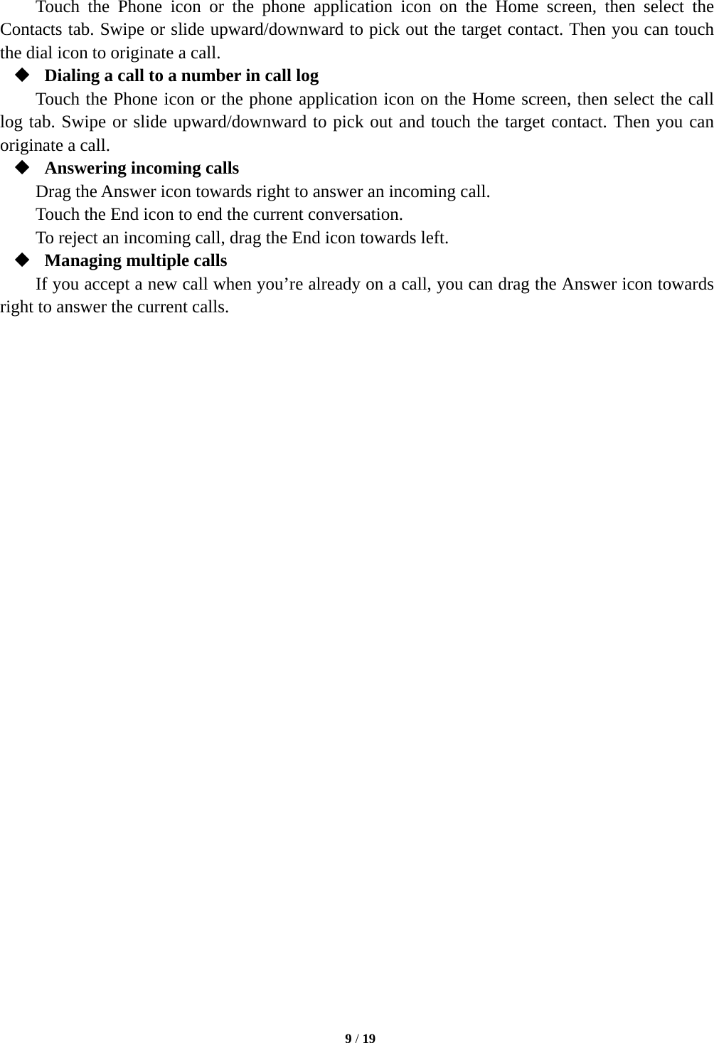   9 / 19  Touch the Phone icon or the phone application icon on the Home screen, then select the Contacts tab. Swipe or slide upward/downward to pick out the target contact. Then you can touch the dial icon to originate a call.  Dialing a call to a number in call log Touch the Phone icon or the phone application icon on the Home screen, then select the call log tab. Swipe or slide upward/downward to pick out and touch the target contact. Then you can originate a call.  Answering incoming calls Drag the Answer icon towards right to answer an incoming call. Touch the End icon to end the current conversation. To reject an incoming call, drag the End icon towards left.  Managing multiple calls If you accept a new call when you’re already on a call, you can drag the Answer icon towards right to answer the current calls.                              