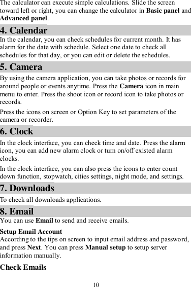  10 The calculator can execute simple calculations. Slide the screen toward left or right, you can change the calculator in Basic panel and Advanced panel. 4. Calendar In the calendar, you can check schedules for current month. It has alarm for the date with schedule. Select one date to check all schedules for that day, or you can edit or delete the schedules. 5. Camera By using the camera application, you can take photos or records for around people or events anytime. Press the Camera icon in main menu to enter. Press the shoot icon or record icon to take photos or records. Press the icons on screen or Option Key to set parameters of the camera or recorder. 6. Clock In the clock interface, you can check time and date. Press the alarm icon, you can add new alarm clock or turn on/off existed alarm clocks.   In the clock interface, you can also press the icons to enter count down function, stopwatch, cities settings, night mode, and settings. 7. Downloads To check all downloads applications. 8. Email You can use Email to send and receive emails. Setup Email Account According to the tips on screen to input email address and password, and press Next. You can press Manual setup to setup server information manually.   Check Emails 