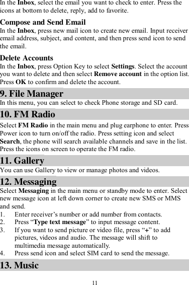  11 In the Inbox, select the email you want to check to enter. Press the icons at bottom to delete, reply, add to favorite. Compose and Send Email In the Inbox, press new mail icon to create new email. Input receiver email address, subject, and content, and then press send icon to send the email. Delete Accounts In the Inbox, press Option Key to select Settings. Select the account you want to delete and then select Remove account in the option list. Press OK to confirm and delete the account. 9. File Manager In this menu, you can select to check Phone storage and SD card. 10. FM Radio Select FM Radio in the main menu and plug earphone to enter. Press Power icon to turn on/off the radio. Press setting icon and select Search, the phone will search available channels and save in the list. Press the icons on screen to operate the FM radio.   11. Gallery You can use Gallery to view or manage photos and videos. 12. Messaging Select Messaging in the main menu or standby mode to enter. Select new message icon at left down corner to create new SMS or MMS and send. 1. Enter receiver’s number or add number from contacts.   2. Press “Type text message” to input message content.   3. If you want to send picture or video file, press “+” to add pictures, videos and audio. The message will shift to multimedia message automatically.   4. Press send icon and select SIM card to send the message. 13. Music 