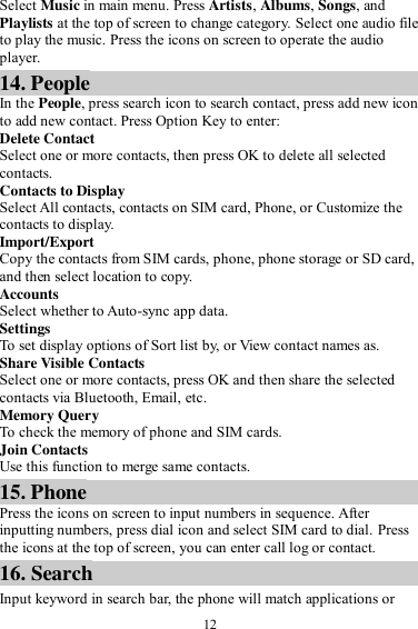  12 Select Music in main menu. Press Artists, Albums, Songs, and Playlists at the top of screen to change category. Select one audio file to play the music. Press the icons on screen to operate the audio player.   14. People In the People, press search icon to search contact, press add new icon to add new contact. Press Option Key to enter:   Delete Contact Select one or more contacts, then press OK to delete all selected contacts. Contacts to Display Select All contacts, contacts on SIM card, Phone, or Customize the contacts to display. Import/Export Copy the contacts from SIM cards, phone, phone storage or SD card, and then select location to copy. Accounts Select whether to Auto-sync app data. Settings To set display options of Sort list by, or View contact names as. Share Visible Contacts Select one or more contacts, press OK and then share the selected contacts via Bluetooth, Email, etc. Memory Query To check the memory of phone and SIM cards. Join Contacts Use this function to merge same contacts. 15. Phone Press the icons on screen to input numbers in sequence. After inputting numbers, press dial icon and select SIM card to dial. Press the icons at the top of screen, you can enter call log or contact. 16. Search Input keyword in search bar, the phone will match applications or 