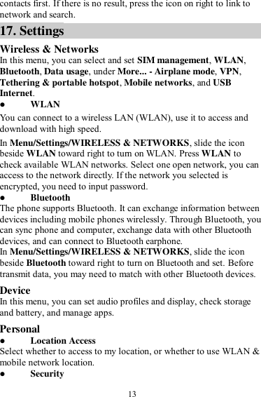  13 contacts first. If there is no result, press the icon on right to link to network and search. 17. Settings Wireless &amp; Networks In this menu, you can select and set SIM management, WLAN, Bluetooth, Data usage, under More... - Airplane mode, VPN, Tethering &amp; portable hotspot, Mobile networks, and USB Internet.  WLAN You can connect to a wireless LAN (WLAN), use it to access and download with high speed. In Menu/Settings/WIRELESS &amp; NETWORKS, slide the icon beside WLAN toward right to turn on WLAN. Press WLAN to check available WLAN networks. Select one open network, you can access to the network directly. If the network you selected is encrypted, you need to input password.  Bluetooth The phone supports Bluetooth. It can exchange information between devices including mobile phones wirelessly. Through Bluetooth, you can sync phone and computer, exchange data with other Bluetooth devices, and can connect to Bluetooth earphone. In Menu/Settings/WIRELESS &amp; NETWORKS, slide the icon beside Bluetooth toward right to turn on Bluetooth and set. Before transmit data, you may need to match with other Bluetooth devices. Device In this menu, you can set audio profiles and display, check storage and battery, and manage apps. Personal  Location Access Select whether to access to my location, or whether to use WLAN &amp; mobile network location.  Security 