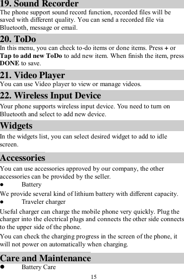  15 19. Sound Recorder The phone support sound record function, recorded files will be saved with different quality. You can send a recorded file via Bluetooth, message or email.   20. ToDo In this menu, you can check to-do items or done items. Press + or Tap to add new ToDo to add new item. When finish the item, press DONE to save. 21. Video Player You can use Video player to view or manage videos. 22. Wireless Input Device Your phone supports wireless input device. You need to turn on Bluetooth and select to add new device.   Widgets In the widgets list, you can select desired widget to add to idle screen. Accessories You can use accessories approved by our company, the other accessories can be provided by the seller.  Battery We provide several kind of lithium battery with different capacity.  Traveler charger Useful charger can charge the mobile phone very quickly. Plug the charger into the electrical plugs and connects the other side connects to the upper side of the phone. You can check the charging progress in the screen of the phone, it will not power on automatically when charging. Care and Maintenance  Battery Care 