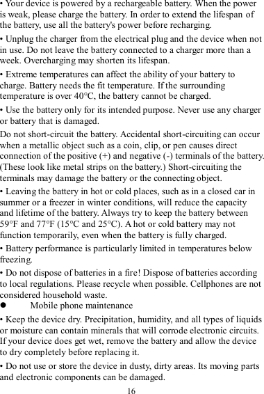  16 • Your device is powered by a rechargeable battery. When the power is weak, please charge the battery. In order to extend the lifespan of the battery, use all the battery&apos;s power before recharging. • Unplug the charger from the electrical plug and the device when not in use. Do not leave the battery connected to a charger more than a week. Overcharging may shorten its lifespan. • Extreme temperatures can affect the ability of your battery to charge. Battery needs the fit temperature. If the surrounding temperature is over 40°C, the battery cannot be charged. • Use the battery only for its intended purpose. Never use any charger or battery that is damaged. Do not short-circuit the battery. Accidental short-circuiting can occur when a metallic object such as a coin, clip, or pen causes direct connection of the positive (+) and negative (-) terminals of the battery. (These look like metal strips on the battery.) Short-circuiting the terminals may damage the battery or the connecting object. • Leaving the battery in hot or cold places, such as in a closed car in summer or a freezer in winter conditions, will reduce the capacity and lifetime of the battery. Always try to keep the battery between 59°F and 77°F (15°C and 25°C). A hot or cold battery may not function temporarily, even when the battery is fully charged. • Battery performance is particularly limited in temperatures below freezing. • Do not dispose of batteries in a fire! Dispose of batteries according to local regulations. Please recycle when possible. Cellphones are not considered household waste.  Mobile phone maintenance • Keep the device dry. Precipitation, humidity, and all types of liquids or moisture can contain minerals that will corrode electronic circuits. If your device does get wet, remove the battery and allow the device to dry completely before replacing it. • Do not use or store the device in dusty, dirty areas. Its moving parts and electronic components can be damaged. 