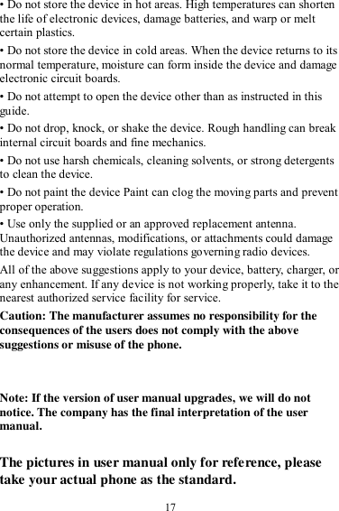  17 • Do not store the device in hot areas. High temperatures can shorten the life of electronic devices, damage batteries, and warp or melt certain plastics. • Do not store the device in cold areas. When the device returns to its normal temperature, moisture can form inside the device and damage electronic circuit boards. • Do not attempt to open the device other than as instructed in this guide. • Do not drop, knock, or shake the device. Rough handling can break internal circuit boards and fine mechanics. • Do not use harsh chemicals, cleaning solvents, or strong detergents to clean the device. • Do not paint the device Paint can clog the moving parts and prevent proper operation. • Use only the supplied or an approved replacement antenna. Unauthorized antennas, modifications, or attachments could damage the device and may violate regulations governing radio devices. All of the above suggestions apply to your device, battery, charger, or any enhancement. If any device is not working properly, take it to the nearest authorized service facility for service. Caution: The manufacturer assumes no responsibility for the consequences of the users does not comply with the above suggestions or misuse of the phone.   Note: If the version of user manual upgrades, we will do not notice. The company has the final interpretation of the user manual.  The pictures in user manual only for reference, please take your actual phone as the standard. 