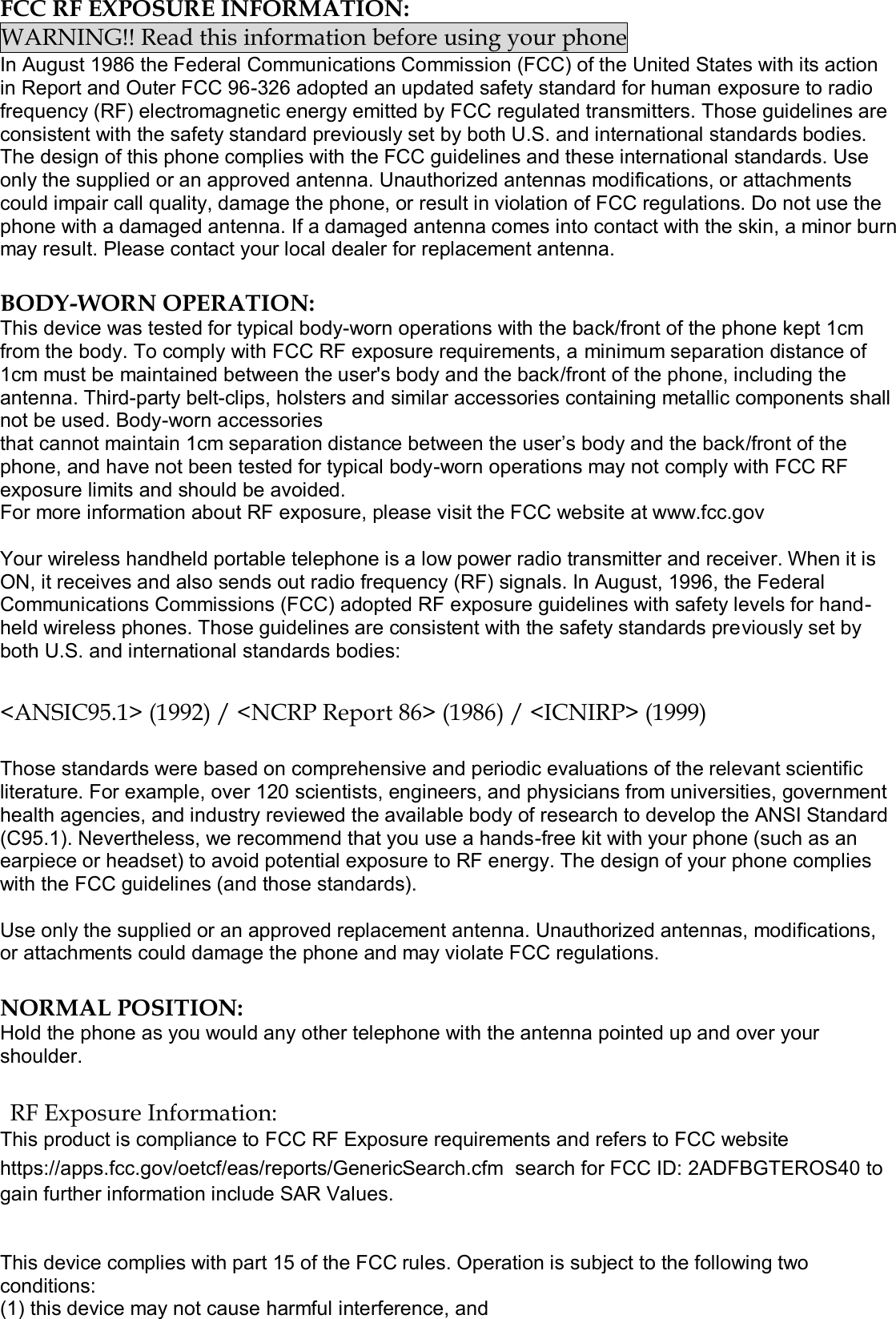  FCC RF EXPOSURE INFORMATION: WARNING!! Read this information before using your phone In August 1986 the Federal Communications Commission (FCC) of the United States with its action in Report and Outer FCC 96-326 adopted an updated safety standard for human exposure to radio frequency (RF) electromagnetic energy emitted by FCC regulated transmitters. Those guidelines are consistent with the safety standard previously set by both U.S. and international standards bodies. The design of this phone complies with the FCC guidelines and these international standards. Use only the supplied or an approved antenna. Unauthorized antennas modifications, or attachments could impair call quality, damage the phone, or result in violation of FCC regulations. Do not use the phone with a damaged antenna. If a damaged antenna comes into contact with the skin, a minor burn may result. Please contact your local dealer for replacement antenna.  BODY-WORN OPERATION: This device was tested for typical body-worn operations with the back/front of the phone kept 1cm from the body. To comply with FCC RF exposure requirements, a minimum separation distance of 1cm must be maintained between the user&apos;s body and the back/front of the phone, including the antenna. Third-party belt-clips, holsters and similar accessories containing metallic components shall not be used. Body-worn accessories that cannot maintain 1cm separation distance between the user’s body and the back/front of the phone, and have not been tested for typical body-worn operations may not comply with FCC RF exposure limits and should be avoided. For more information about RF exposure, please visit the FCC website at www.fcc.gov  Your wireless handheld portable telephone is a low power radio transmitter and receiver. When it is ON, it receives and also sends out radio frequency (RF) signals. In August, 1996, the Federal Communications Commissions (FCC) adopted RF exposure guidelines with safety levels for hand-held wireless phones. Those guidelines are consistent with the safety standards previously set by both U.S. and international standards bodies:  &lt;ANSIC95.1&gt; (1992) / &lt;NCRP Report 86&gt; (1986) / &lt;ICNIRP&gt; (1999)  Those standards were based on comprehensive and periodic evaluations of the relevant scientific literature. For example, over 120 scientists, engineers, and physicians from universities, government health agencies, and industry reviewed the available body of research to develop the ANSI Standard (C95.1). Nevertheless, we recommend that you use a hands-free kit with your phone (such as an earpiece or headset) to avoid potential exposure to RF energy. The design of your phone complies with the FCC guidelines (and those standards).  Use only the supplied or an approved replacement antenna. Unauthorized antennas, modifications, or attachments could damage the phone and may violate FCC regulations.   NORMAL POSITION:  Hold the phone as you would any other telephone with the antenna pointed up and over your shoulder.  RF Exposure Information: This product is compliance to FCC RF Exposure requirements and refers to FCC website https://apps.fcc.gov/oetcf/eas/reports/GenericSearch.cfm  search for FCC ID: 2ADFBGTEROS40 to gain further information include SAR Values.    This device complies with part 15 of the FCC rules. Operation is subject to the following two conditions: (1) this device may not cause harmful interference, and 