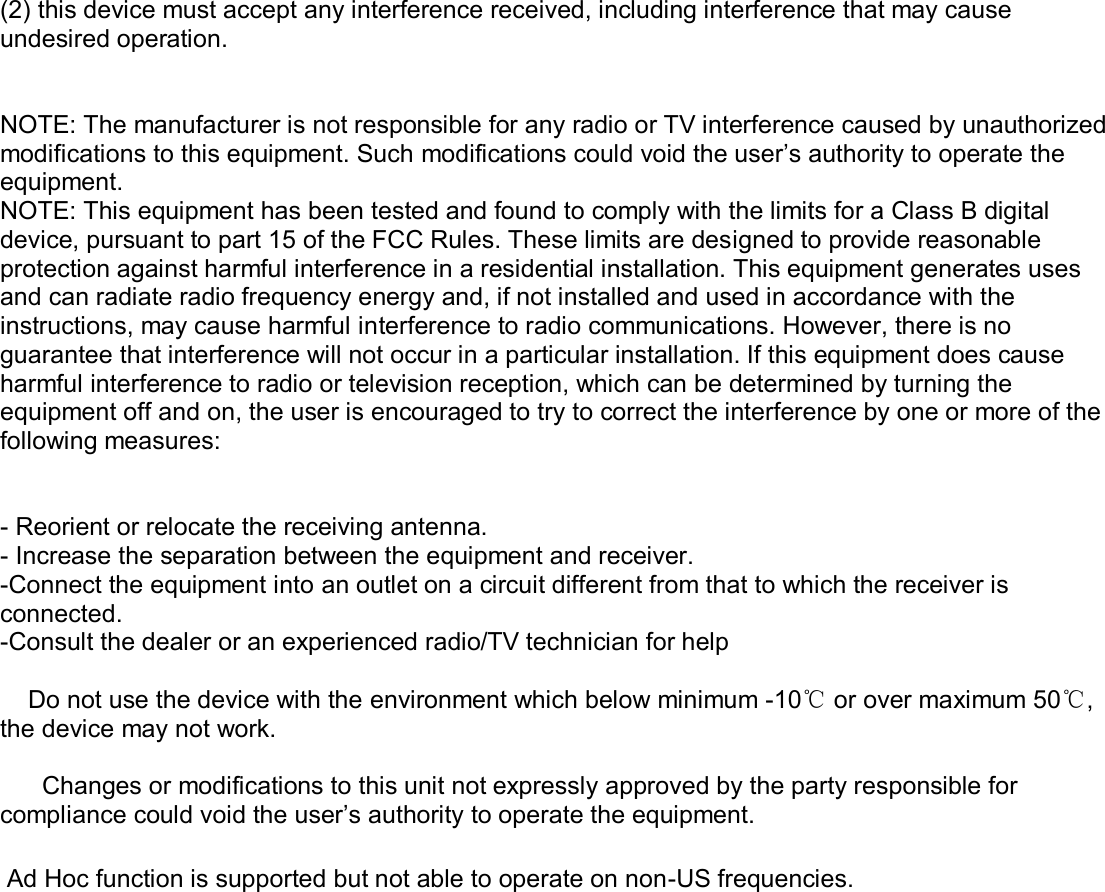  (2) this device must accept any interference received, including interference that may cause undesired operation.   NOTE: The manufacturer is not responsible for any radio or TV interference caused by unauthorized modifications to this equipment. Such modifications could void the user’s authority to operate the equipment. NOTE: This equipment has been tested and found to comply with the limits for a Class B digital device, pursuant to part 15 of the FCC Rules. These limits are designed to provide reasonable protection against harmful interference in a residential installation. This equipment generates uses and can radiate radio frequency energy and, if not installed and used in accordance with the instructions, may cause harmful interference to radio communications. However, there is no guarantee that interference will not occur in a particular installation. If this equipment does cause harmful interference to radio or television reception, which can be determined by turning the equipment off and on, the user is encouraged to try to correct the interference by one or more of the following measures:   - Reorient or relocate the receiving antenna. - Increase the separation between the equipment and receiver. -Connect the equipment into an outlet on a circuit different from that to which the receiver is connected. -Consult the dealer or an experienced radio/TV technician for help      Do not use the device with the environment which below minimum -10℃ or over maximum 50℃, the device may not work.        Changes or modifications to this unit not expressly approved by the party responsible for compliance could void the user’s authority to operate the equipment.   Ad Hoc function is supported but not able to operate on non-US frequencies.    