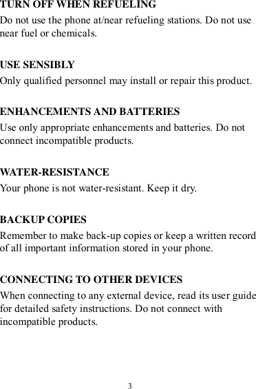  3 TURN OFF WHEN REFUELING Do not use the phone at/near refueling stations. Do not use near fuel or chemicals.  USE SENSIBLY Only qualified personnel may install or repair this product.  ENHANCEMENTS AND BATTERIES Use only appropriate enhancements and batteries. Do not connect incompatible products.  WATER-RESISTANCE Your phone is not water-resistant. Keep it dry.  BACKUP COPIES Remember to make back-up copies or keep a written record of all important information stored in your phone.  CONNECTING TO OTHER DEVICES When connecting to any external device, read its user guide for detailed safety instructions. Do not connect with incompatible products. 