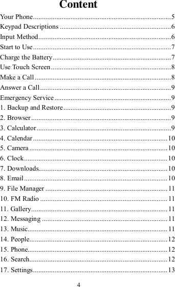  4 Content Your Phone ............................................................................. 5 Keypad Descriptions .............................................................. 6 Input Method .......................................................................... 6 Start to Use ............................................................................. 7 Charge the Battery .................................................................. 7 Use Touch Screen ................................................................... 8 Make a Call ............................................................................ 8 Answer a Call ......................................................................... 9 Emergency Service ................................................................. 9 1. Backup and Restore ............................................................ 9 2. Browser .............................................................................. 9 3. Calculator ........................................................................... 9 4. Calendar ........................................................................... 10 5. Camera ............................................................................. 10 6. Clock ................................................................................ 10 7. Downloads........................................................................ 10 8. Email ................................................................................ 10 9. File Manager .................................................................... 11 10. FM Radio ....................................................................... 11 11. Gallery ............................................................................ 11 12. Messaging ...................................................................... 11 13. Music.............................................................................. 11 14. People ............................................................................. 12 15. Phone.............................................................................. 12 16. Search ............................................................................. 12 17. Settings ........................................................................... 13 
