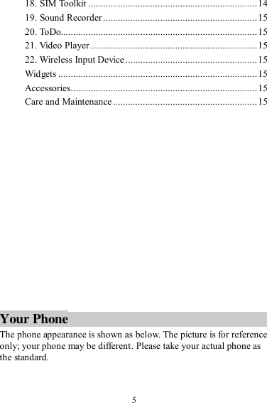  5 18. SIM Toolkit .................................................................... 14 19. Sound Recorder .............................................................. 15 20. ToDo............................................................................... 15 21. Video Player ................................................................... 15 22. Wireless Input Device ..................................................... 15 Widgets ................................................................................ 15 Accessories........................................................................... 15 Care and Maintenance .......................................................... 15              Your Phone The phone appearance is shown as below. The picture is for reference only; your phone may be different. Please take your actual phone as the standard.  