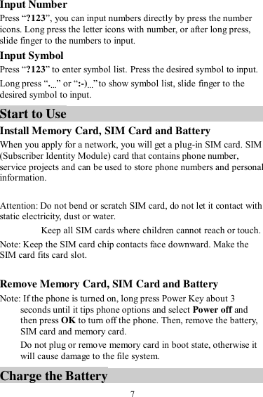  7 Input Number Press “?123”, you can input numbers directly by press the number icons. Long press the letter icons with number, or after long press, slide finger to the numbers to input. Input Symbol Press “?123” to enter symbol list. Press the desired symbol to input. Long press “.…” or “:-)…” to show symbol list, slide finger to the desired symbol to input. Start to Use Install Memory Card, SIM Card and Battery When you apply for a network, you will get a plug-in SIM card. SIM (Subscriber Identity Module) card that contains phone number, service projects and can be used to store phone numbers and personal information.   Attention: Do not bend or scratch SIM card, do not let it contact with static electricity, dust or water. Keep all SIM cards where children cannot reach or touch. Note: Keep the SIM card chip contacts face downward. Make the SIM card fits card slot.  Remove Memory Card, SIM Card and Battery   Note: If the phone is turned on, long press Power Key about 3 seconds until it tips phone options and select Power off and then press OK to turn off the phone. Then, remove the battery, SIM card and memory card.   Do not plug or remove memory card in boot state, otherwise it will cause damage to the file system. Charge the Battery   