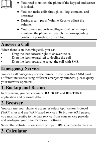  9   You need to unlock the phone if the keypad and screen is locked.  You can make calls through call log, contacts, and messages.  During a call, press Volume Keys to adjust the volume.  Your phone supports intelligent dial. When input numbers, the phone will search the corresponding contact in phonebook or call log. Answer a Call When there is an incoming call, you can: ▪ Drag the icon toward right to answer the call. ▪ Drag the icon toward left to decline the call. ▪ Drag the icon upward to reject the call with SMS. Emergency Service You can call emergency service number directly without SIM card. Different networks using different emergency numbers, please query your network operator.   1. Backup and Restore In this menu, you can choose to BACKUP and RESTORE application and personal data. 2. Browser You can use your phone to access Wireless Application Protocol (WAP) sites and use WAP-based services. To browse WAP pages, you must subscribe to the data service from your service provider and configure your phone&apos;s relevant settings. Select the website list on screen or input URL in address bar to visit. 3. Calculator 