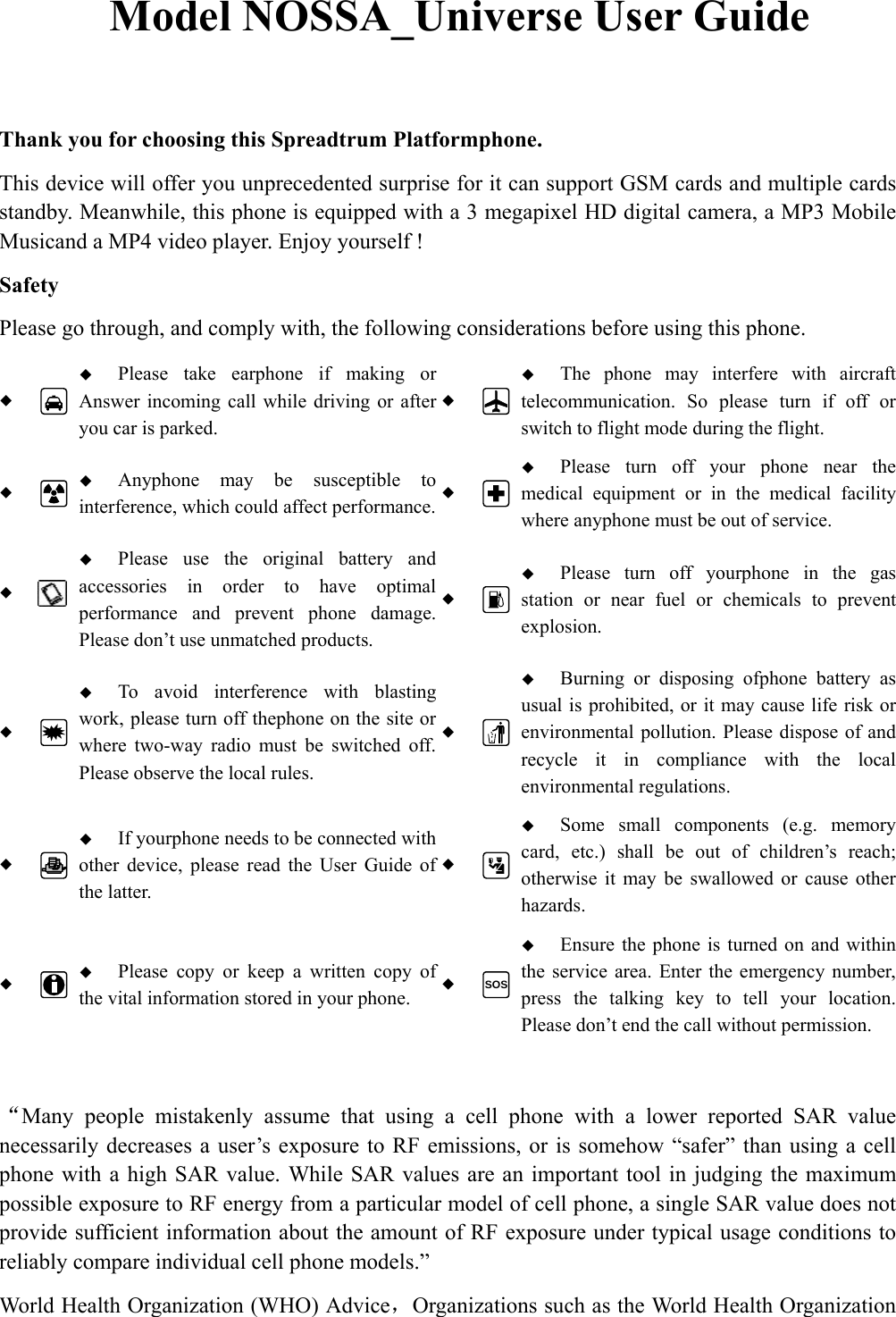 Model NOSSA_Universe User Guide Thank you for choosing this Spreadtrum Platformphone. This device will offer you unprecedented surprise for it can support GSM cards and multiple cards standby. Meanwhile, this phone is equipped with a 3 megapixel HD digital camera, a MP3 Mobile Musicand a MP4 video player. Enjoy yourself ! Safety Please go through, and comply with, the following considerations before using this phone.   Please take earphone if making or Answer incoming call while driving or after you car is parked.   The phone may interfere with aircraft telecommunication. So please turn if off or switch to flight mode during the flight.   Anyphone may be susceptible to interference, which could affect performance. Please turn off your phone near the medical equipment or in the medical facility where anyphone must be out of service.   Please use the original battery and accessories in order to have optimal performance and prevent phone damage. Please don’t use unmatched products.   Please turn off yourphone in the gas station or near fuel or chemicals to prevent explosion.   To avoid interference with blasting work, please turn off thephone on the site or where two-way radio must be switched off. Please observe the local rules.   Burning or disposing ofphone battery as usual is prohibited, or it may cause life risk or environmental pollution. Please dispose of and recycle it in compliance with the local environmental regulations.   If yourphone needs to be connected with other device, please read the User Guide of the latter.   Some small components (e.g. memory card, etc.) shall be out of children’s reach; otherwise it may be swallowed or cause other hazards.   Please copy or keep a written copy of the vital information stored in your phone.  SOS Ensure the phone is turned on and within the service area. Enter the emergency number, press the talking key to tell your location. Please don’t end the call without permission. “Many people mistakenly assume that using a cell phone with a lower reported SAR value necessarily decreases a user’s exposure to RF emissions, or is somehow “safer” than using a cell phone with a high SAR value. While SAR values are an important tool in judging the maximum possible exposure to RF energy from a particular model of cell phone, a single SAR value does not provide sufficient information about the amount of RF exposure under typical usage conditions to reliably compare individual cell phone models.” World Health Organization (WHO) Advice，Organizations such as the World Health Organization 