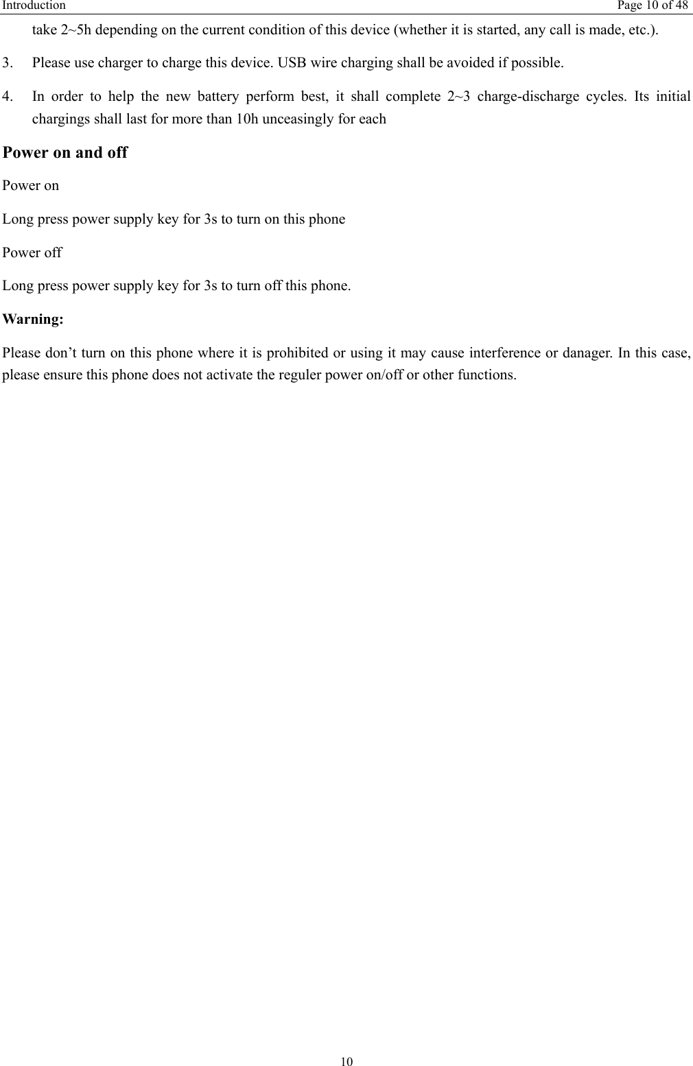 Introduction   Page 10 of 48 10 take 2~5h depending on the current condition of this device (whether it is started, any call is made, etc.). 3.  Please use charger to charge this device. USB wire charging shall be avoided if possible. 4.  In order to help the new battery perform best, it shall complete 2~3 charge-discharge cycles. Its initial chargings shall last for more than 10h unceasingly for each Power on and off Power on Long press power supply key for 3s to turn on this phone Power off Long press power supply key for 3s to turn off this phone. Warning: Please don’t turn on this phone where it is prohibited or using it may cause interference or danager. In this case, please ensure this phone does not activate the reguler power on/off or other functions.    