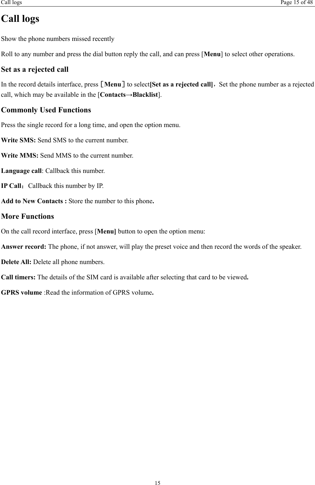 Call logs Page 15 of 48 15 Call logs Show the phone numbers missed recently Roll to any number and press the dial button reply the call, and can press [Menu] to select other operations. Set as a rejected call In the record details interface, press［Menu］to select[Set as a rejected call]，Set the phone number as a rejected call, which may be available in the [Contacts→Blacklist]. Commonly Used Functions Press the single record for a long time, and open the option menu.   Write SMS: Send SMS to the current number. Write MMS: Send MMS to the current number. Language call: Callback this number. IP Call：Callback this number by IP. Add to New Contacts : Store the number to this phone. More Functions On the call record interface, press [Menu] button to open the option menu: Answer record: The phone, if not answer, will play the preset voice and then record the words of the speaker. Delete All: Delete all phone numbers. Call timers: The details of the SIM card is available after selecting that card to be viewed. GPRS volume :Read the information of GPRS volume.    