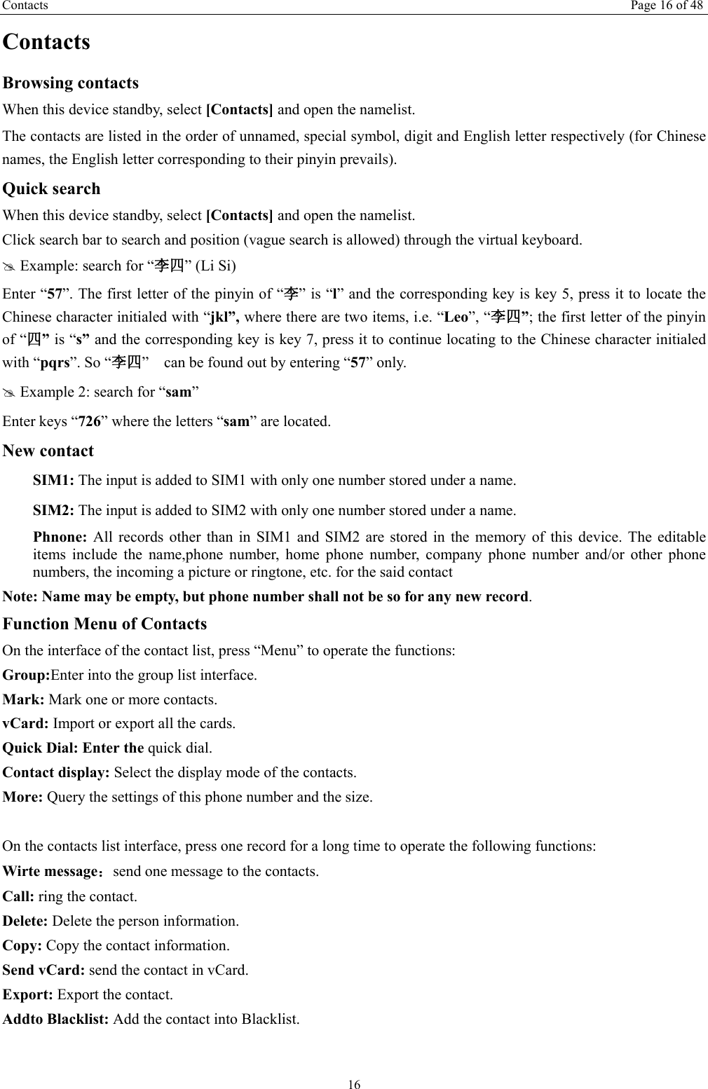 Contacts Page 16 of 48 16 Contacts Browsing contacts When this device standby, select [Contacts] and open the namelist. The contacts are listed in the order of unnamed, special symbol, digit and English letter respectively (for Chinese names, the English letter corresponding to their pinyin prevails). Quick search When this device standby, select [Contacts] and open the namelist.   Click search bar to search and position (vague search is allowed) through the virtual keyboard. # Example: search for “李四” (Li Si) Enter “57”. The first letter of the pinyin of “李” is “l” and the corresponding key is key 5, press it to locate the Chinese character initialed with “jkl”, where there are two items, i.e. “Leo”, “李四”; the first letter of the pinyin of “四” is “s” and the corresponding key is key 7, press it to continue locating to the Chinese character initialed with “pqrs”. So “李四”    can be found out by entering “57” only. # Example 2: search for “sam” Enter keys “726” where the letters “sam” are located. New contact  SIM1: The input is added to SIM1 with only one number stored under a name.  SIM2: The input is added to SIM2 with only one number stored under a name. Phnone:  All records other than in SIM1 and SIM2 are stored in the memory of this device. The editable items include the name,phone number, home phone number, company phone number and/or other phone numbers, the incoming a picture or ringtone, etc. for the said contact Note: Name may be empty, but phone number shall not be so for any new record. Function Menu of Contacts On the interface of the contact list, press “Menu” to operate the functions:   Group:Enter into the group list interface. Mark: Mark one or more contacts. vCard: Import or export all the cards.   Quick Dial: Enter the quick dial. Contact display: Select the display mode of the contacts.   More: Query the settings of this phone number and the size.  On the contacts list interface, press one record for a long time to operate the following functions:   Wirte message：send one message to the contacts. Call: ring the contact. Delete: Delete the person information. Copy: Copy the contact information. Send vCard: send the contact in vCard. Export: Export the contact. Addto Blacklist: Add the contact into Blacklist.    