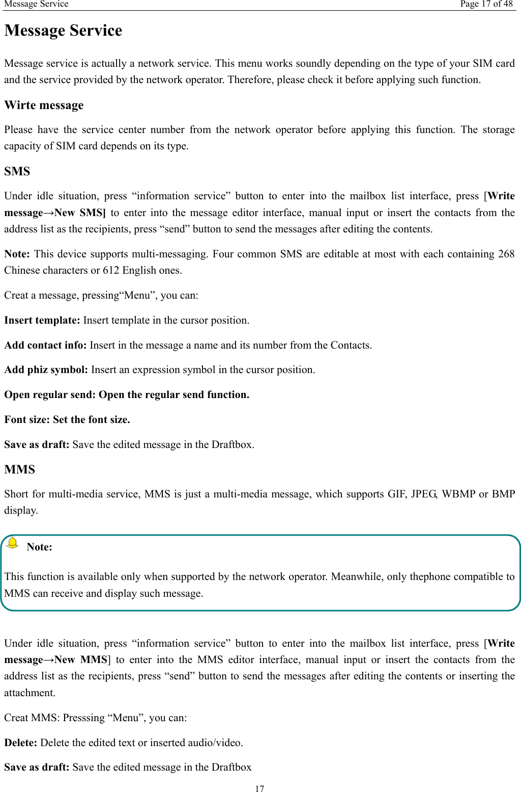 Message Service Page 17 of 48 17 Message Service   Message service is actually a network service. This menu works soundly depending on the type of your SIM card and the service provided by the network operator. Therefore, please check it before applying such function. Wirte message Please have the service center number from the network operator before applying this function. The storage capacity of SIM card depends on its type. SMS Under idle situation, press “information service” button to enter into the mailbox list interface, press [Write message→New SMS] to enter into the message editor interface, manual input or insert the contacts from the address list as the recipients, press “send” button to send the messages after editing the contents.   Note: This device supports multi-messaging. Four common SMS are editable at most with each containing 268 Chinese characters or 612 English ones. Creat a message, pressing“Menu”, you can: Insert template: Insert template in the cursor position. Add contact info: Insert in the message a name and its number from the Contacts. Add phiz symbol: Insert an expression symbol in the cursor position. Open regular send: Open the regular send function. Font size: Set the font size.   Save as draft: Save the edited message in the Draftbox.   MMS Short for multi-media service, MMS is just a multi-media message, which supports GIF, JPEG, WBMP or BMP display.  Note: This function is available only when supported by the network operator. Meanwhile, only thephone compatible to MMS can receive and display such message.  Under idle situation, press “information service” button to enter into the mailbox list interface, press [Write message→New MMS] to enter into the MMS editor interface, manual input or insert the contacts from the address list as the recipients, press “send” button to send the messages after editing the contents or inserting the attachment. Creat MMS: Presssing “Menu”, you can:   Delete: Delete the edited text or inserted audio/video. Save as draft: Save the edited message in the Draftbox 