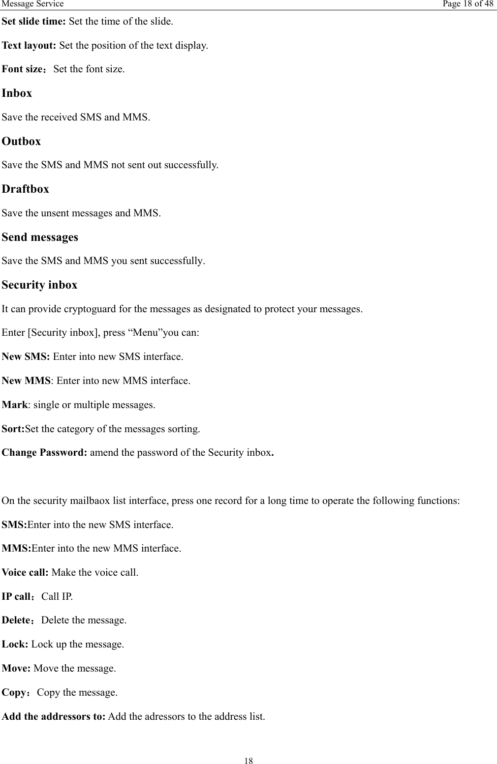 Message Service  Page 18 of 48 18 Set slide time: Set the time of the slide.   Text layout: Set the position of the text display.   Font size：Set the font size. Inbox Save the received SMS and MMS. Outbox Save the SMS and MMS not sent out successfully. Draftbox Save the unsent messages and MMS. Send messages Save the SMS and MMS you sent successfully. Security inbox It can provide cryptoguard for the messages as designated to protect your messages. Enter [Security inbox], press “Menu”you can:   New SMS: Enter into new SMS interface. New MMS: Enter into new MMS interface. Mark: single or multiple messages. Sort:Set the category of the messages sorting.   Change Password: amend the password of the Security inbox.  On the security mailbaox list interface, press one record for a long time to operate the following functions:   SMS:Enter into the new SMS interface. MMS:Enter into the new MMS interface. Voice call: Make the voice call.   IP call：Call IP. Delete：Delete the message. Lock: Lock up the message. Move: Move the message. Copy：Copy the message. Add the addressors to: Add the adressors to the address list.  