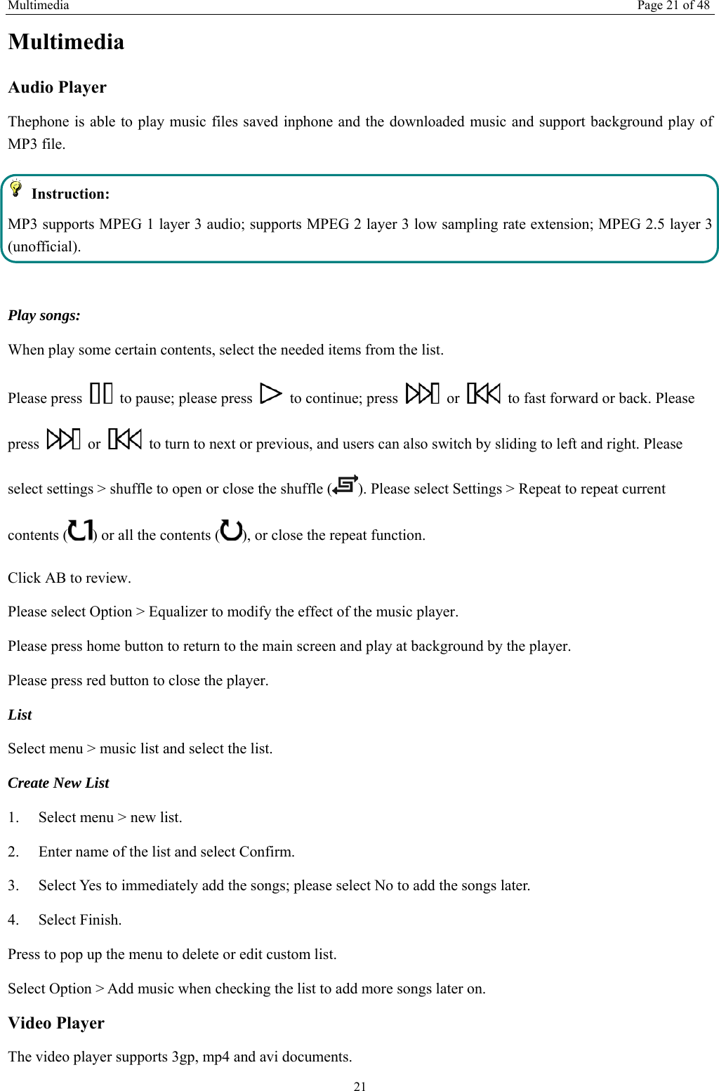 Multimedia Page 21 of 48 21 Multimedia Audio Player Thephone is able to play music files saved inphone and the downloaded music and support background play of MP3 file.    Instruction: MP3 supports MPEG 1 layer 3 audio; supports MPEG 2 layer 3 low sampling rate extension; MPEG 2.5 layer 3 (unofficial).  Play songs: When play some certain contents, select the needed items from the list.   Please press    to pause; please press    to continue; press   or    to fast forward or back. Please press   or    to turn to next or previous, and users can also switch by sliding to left and right. Please select settings &gt; shuffle to open or close the shuffle ( ). Please select Settings &gt; Repeat to repeat current contents ( ) or all the contents ( ), or close the repeat function.   Click AB to review. Please select Option &gt; Equalizer to modify the effect of the music player. Please press home button to return to the main screen and play at background by the player. Please press red button to close the player. List  Select menu &gt; music list and select the list. Create New List   1.    Select menu &gt; new list. 2.    Enter name of the list and select Confirm.   3.    Select Yes to immediately add the songs; please select No to add the songs later.   4.   Select Finish.  Press to pop up the menu to delete or edit custom list. Select Option &gt; Add music when checking the list to add more songs later on.   Video Player The video player supports 3gp, mp4 and avi documents. 