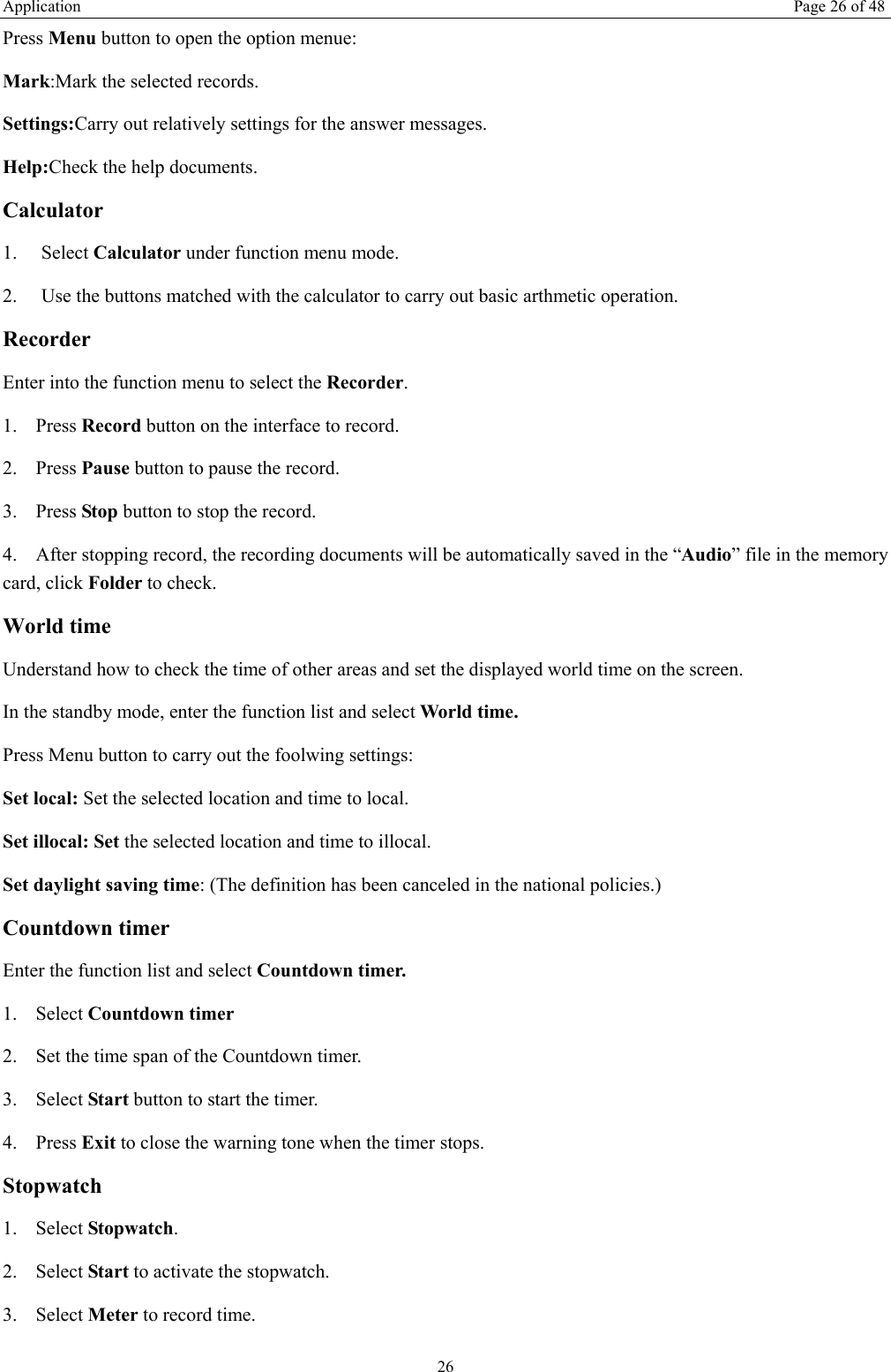 Application  Page 26 of 48 26 Press Menu button to open the option menue:   Mark:Mark the selected records. Settings:Carry out relatively settings for the answer messages.   Help:Check the help documents. Calculator  1.   Select Calculator under function menu mode. 2.    Use the buttons matched with the calculator to carry out basic arthmetic operation.   Recorder Enter into the function menu to select the Recorder.  1. Press Record button on the interface to record. 2. Press Pause button to pause the record. 3. Press Stop button to stop the record. 4. After stopping record, the recording documents will be automatically saved in the “Audio” file in the memory card, click Folder to check.   World time Understand how to check the time of other areas and set the displayed world time on the screen. In the standby mode, enter the function list and select World time. Press Menu button to carry out the foolwing settings: Set local: Set the selected location and time to local.   Set illocal: Set the selected location and time to illocal.  Set daylight saving time: (The definition has been canceled in the national policies.) Countdown timer Enter the function list and select Countdown timer. 1. Select Countdown timer  2. Set the time span of the Countdown timer. 3. Select Start button to start the timer. 4. Press Exit to close the warning tone when the timer stops. Stopwatch 1. Select Stopwatch. 2. Select Start to activate the stopwatch. 3. Select Meter to record time. 