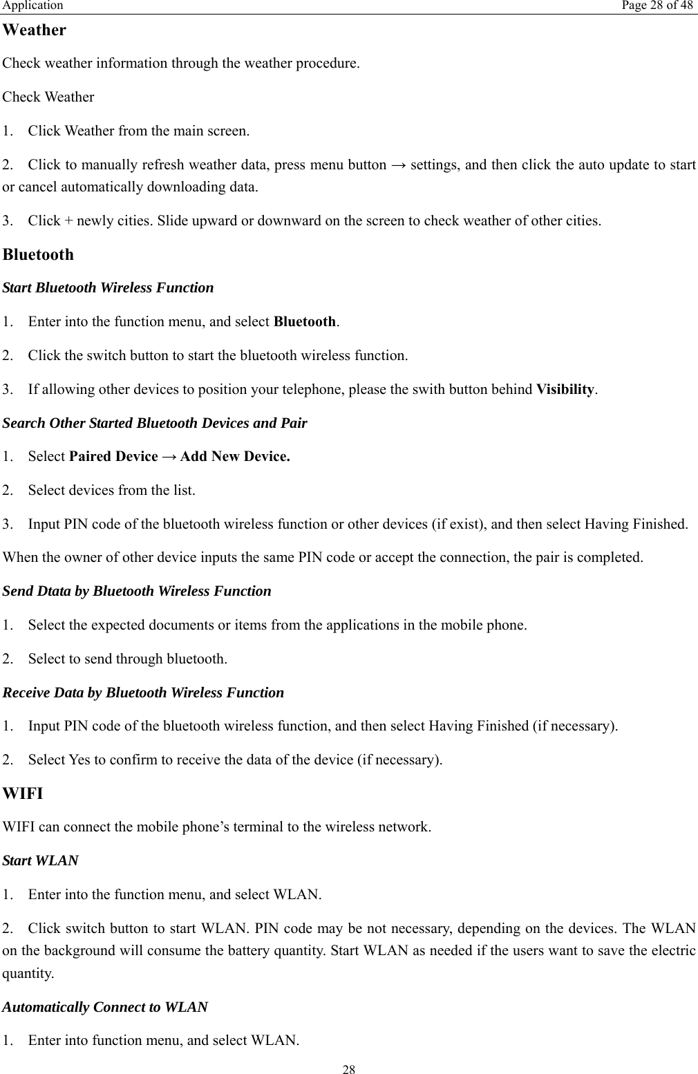 Application  Page 28 of 48 28 Weather  Check weather information through the weather procedure. Check Weather   1. Click Weather from the main screen. 2. Click to manually refresh weather data, press menu button → settings, and then click the auto update to start or cancel automatically downloading data. 3. Click + newly cities. Slide upward or downward on the screen to check weather of other cities. Bluetooth Start Bluetooth Wireless Function 1. Enter into the function menu, and select Bluetooth. 2. Click the switch button to start the bluetooth wireless function. 3. If allowing other devices to position your telephone, please the swith button behind Visibility.  Search Other Started Bluetooth Devices and Pair 1. Select Paired Device → Add New Device. 2. Select devices from the list. 3. Input PIN code of the bluetooth wireless function or other devices (if exist), and then select Having Finished. When the owner of other device inputs the same PIN code or accept the connection, the pair is completed.   Send Dtata by Bluetooth Wireless Function 1. Select the expected documents or items from the applications in the mobile phone. 2. Select to send through bluetooth. Receive Data by Bluetooth Wireless Function   1. Input PIN code of the bluetooth wireless function, and then select Having Finished (if necessary). 2. Select Yes to confirm to receive the data of the device (if necessary). WIFI WIFI can connect the mobile phone’s terminal to the wireless network. Start WLAN 1. Enter into the function menu, and select WLAN. 2. Click switch button to start WLAN. PIN code may be not necessary, depending on the devices. The WLAN on the background will consume the battery quantity. Start WLAN as needed if the users want to save the electric quantity. Automatically Connect to WLAN 1. Enter into function menu, and select WLAN. 