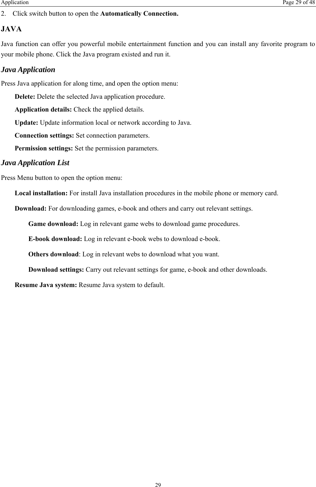 Application  Page 29 of 48 29 2. Click switch button to open the Automatically Connection. JAVA Java function can offer you powerful mobile entertainment function and you can install any favorite program to your mobile phone. Click the Java program existed and run it. Java Application Press Java application for along time, and open the option menu: Delete: Delete the selected Java application procedure. Application details: Check the applied details. Update: Update information local or network according to Java. Connection settings: Set connection parameters. Permission settings: Set the permission parameters. Java Application List Press Menu button to open the option menu: Local installation: For install Java installation procedures in the mobile phone or memory card. Download: For downloading games, e-book and others and carry out relevant settings. Game download: Log in relevant game webs to download game procedures. E-book download: Log in relevant e-book webs to download e-book. Others download: Log in relevant webs to download what you want. Download settings: Carry out relevant settings for game, e-book and other downloads. Resume Java system: Resume Java system to default. 