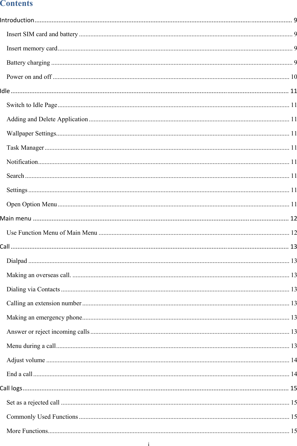 i Contents Introduction.......................................................................................................................................................9Insert SIM card and battery ................................................................................................................................... 9Insert memory card ................................................................................................................................................ 9Battery charging .................................................................................................................................................... 9Power on and off ................................................................................................................................................. 10Idle...................................................................................................................................................................11Switch to Idle Page .............................................................................................................................................. 11Adding and Delete Application ........................................................................................................................... 11Wallpaper Settings............................................................................................................................................... 11Task Manager ...................................................................................................................................................... 11Notification .......................................................................................................................................................... 11Search .................................................................................................................................................................. 11Settings ................................................................................................................................................................ 11Open Option Menu .............................................................................................................................................. 11Mainmenu......................................................................................................................................................12Use Function Menu of Main Menu ..................................................................................................................... 12Call...................................................................................................................................................................13Dialpad ................................................................................................................................................................ 13Making an overseas call. ..................................................................................................................................... 13Dialing via Contacts ............................................................................................................................................ 13Calling an extension number ............................................................................................................................... 13Making an emergency phone ............................................................................................................................... 13Answer or reject incoming calls .......................................................................................................................... 13Menu during a call ............................................................................................................................................... 13Adjust volume ..................................................................................................................................................... 14End a call ............................................................................................................................................................. 14Calllogs............................................................................................................................................................15Set as a rejected call ............................................................................................................................................ 15Commonly Used Functions ................................................................................................................................. 15More Functions .................................................................................................................................................... 15