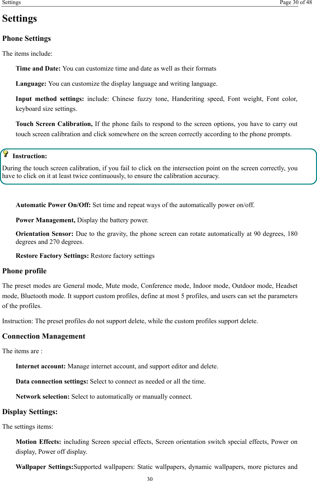 Settings Page 30 of 48 30 Settings Phone Settings The items include: Time and Date: You can customize time and date as well as their formats Language: You can customize the display language and writing language. Input method settings: include: Chinese fuzzy tone, Handeriting speed, Font weight, Font color, keyboard size settings. Touch Screen Calibration, If the phone fails to respond to the screen options, you have to carry out touch screen calibration and click somewhere on the screen correctly according to the phone prompts.  Instruction:  During the touch screen calibration, if you fail to click on the intersection point on the screen correctly, you have to click on it at least twice continuously, to ensure the calibration accuracy.  Automatic Power On/Off: Set time and repeat ways of the automatically power on/off. Power Management, Display the battery power. Orientation Sensor: Due to the gravity, the phone screen can rotate automatically at 90 degrees, 180 degrees and 270 degrees. Restore Factory Settings: Restore factory settings Phone profile The preset modes are General mode, Mute mode, Conference mode, Indoor mode, Outdoor mode, Headset mode, Bluetooth mode. It support custom profiles, define at most 5 profiles, and users can set the parameters of the profiles. Instruction: The preset profiles do not support delete, while the custom profiles support delete.   Connection Management The items are :   Internet account: Manage internet account, and support editor and delete.   Data connection settings: Select to connect as needed or all the time. Network selection: Select to automatically or manually connect. Display Settings: The settings items: Motion Effects: including Screen special effects, Screen orientation switch special effects, Power on display, Power off display. Wallpaper Settings:Supported wallpapers: Static wallpapers, dynamic wallpapers, more pictures and 