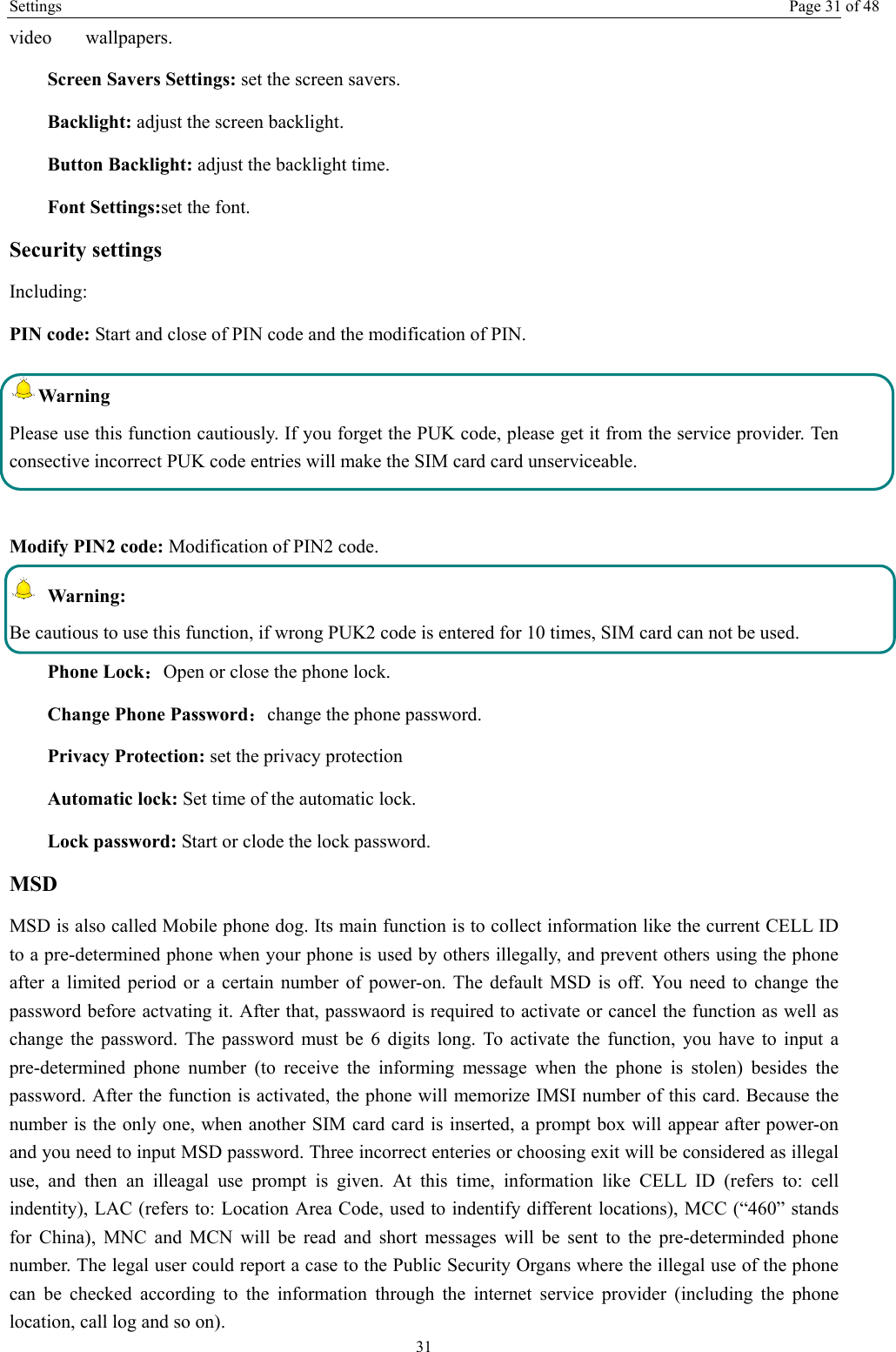 Settings  Page 31 of 48 31 video   wallpapers. Screen Savers Settings: set the screen savers. Backlight: adjust the screen backlight. Button Backlight: adjust the backlight time. Font Settings:set the font. Security settings Including: PIN code: Start and close of PIN code and the modification of PIN. Warning  Please use this function cautiously. If you forget the PUK code, please get it from the service provider. Ten consective incorrect PUK code entries will make the SIM card card unserviceable.  Modify PIN2 code: Modification of PIN2 code.  Warning:  Be cautious to use this function, if wrong PUK2 code is entered for 10 times, SIM card can not be used. Phone Lock：Open or close the phone lock.   Change Phone Password：change the phone password. Privacy Protection: set the privacy protection Automatic lock: Set time of the automatic lock. Lock password: Start or clode the lock password. MSD MSD is also called Mobile phone dog. Its main function is to collect information like the current CELL ID to a pre-determined phone when your phone is used by others illegally, and prevent others using the phone after a limited period or a certain number of power-on. The default MSD is off. You need to change the password before actvating it. After that, passwaord is required to activate or cancel the function as well as change the password. The password must be 6 digits long. To activate the function, you have to input a pre-determined phone number (to receive the informing message when the phone is stolen) besides the password. After the function is activated, the phone will memorize IMSI number of this card. Because the number is the only one, when another SIM card card is inserted, a prompt box will appear after power-on and you need to input MSD password. Three incorrect enteries or choosing exit will be considered as illegal use, and then an illeagal use prompt is given. At this time, information like CELL ID (refers to: cell indentity), LAC (refers to: Location Area Code, used to indentify different locations), MCC (“460” stands for China), MNC and MCN will be read and short messages will be sent to the pre-determinded phone number. The legal user could report a case to the Public Security Organs where the illegal use of the phone can be checked according to the information through the internet service provider (including the phone location, call log and so on). 