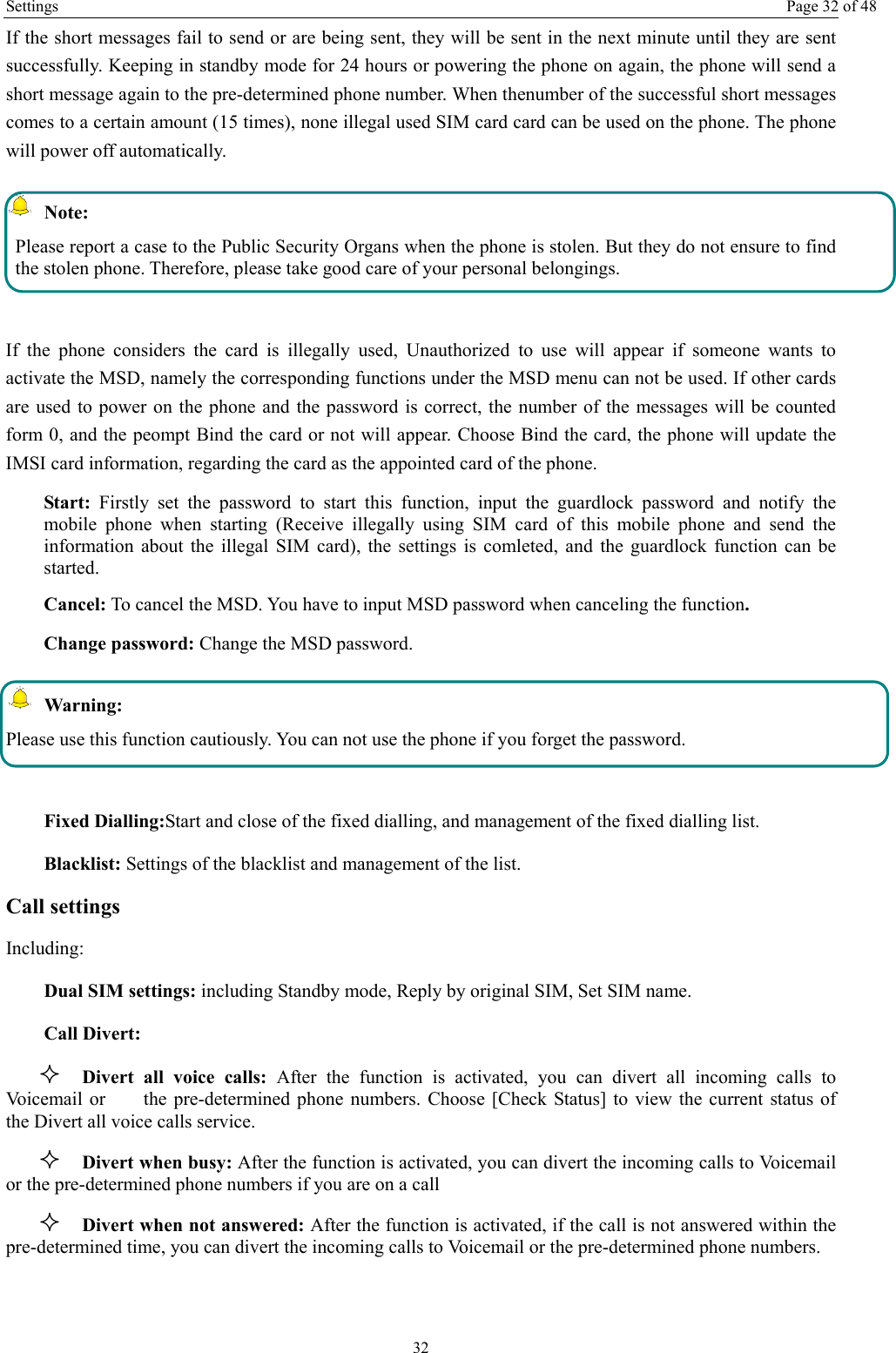 Settings  Page 32 of 48 32 If the short messages fail to send or are being sent, they will be sent in the next minute until they are sent successfully. Keeping in standby mode for 24 hours or powering the phone on again, the phone will send a short message again to the pre-determined phone number. When thenumber of the successful short messages comes to a certain amount (15 times), none illegal used SIM card card can be used on the phone. The phone will power off automatically.  Note: Please report a case to the Public Security Organs when the phone is stolen. But they do not ensure to find the stolen phone. Therefore, please take good care of your personal belongings.  If the phone considers the card is illegally used, Unauthorized to use will appear if someone wants to activate the MSD, namely the corresponding functions under the MSD menu can not be used. If other cards are used to power on the phone and the password is correct, the number of the messages will be counted form 0, and the peompt Bind the card or not will appear. Choose Bind the card, the phone will update the IMSI card information, regarding the card as the appointed card of the phone. Start: Firstly set the password to start this function, input the guardlock password and notify the mobile phone when starting (Receive illegally using SIM card of this mobile phone and send the information about the illegal SIM card), the settings is comleted, and the guardlock function can be started.   Cancel: To cancel the MSD. You have to input MSD password when canceling the function.  Change password: Change the MSD password.  Warning: Please use this function cautiously. You can not use the phone if you forget the password.  Fixed Dialling:Start and close of the fixed dialling, and management of the fixed dialling list. Blacklist: Settings of the blacklist and management of the list. Call settings     Including: Dual SIM settings: including Standby mode, Reply by original SIM, Set SIM name. Call Divert:  Divert all voice calls: After the function is activated, you can divert all incoming calls to Voicemail or        the pre-determined phone numbers. Choose [Check Status] to view the current status of the Divert all voice calls service.  Divert when busy: After the function is activated, you can divert the incoming calls to Voicemail or the pre-determined phone numbers if you are on a call  Divert when not answered: After the function is activated, if the call is not answered within the pre-determined time, you can divert the incoming calls to Voicemail or the pre-determined phone numbers. 