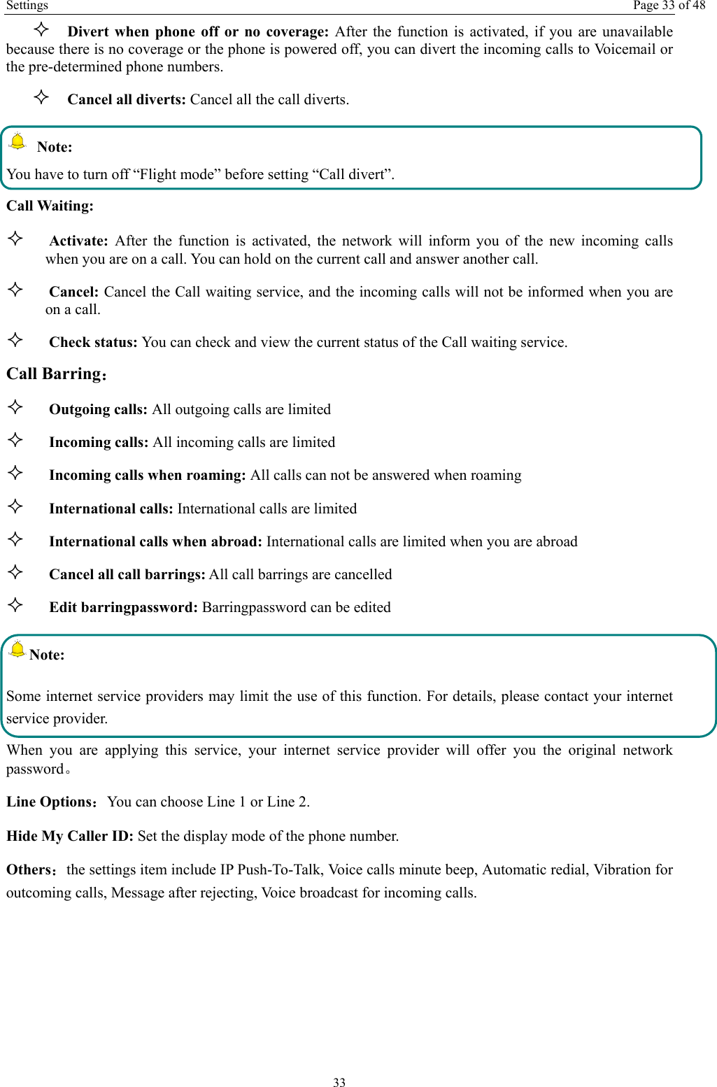 Settings  Page 33 of 48 33  Divert when phone off or no coverage: After the function is activated, if you are unavailable because there is no coverage or the phone is powered off, you can divert the incoming calls to Voicemail or the pre-determined phone numbers.  Cancel all diverts: Cancel all the call diverts.  Note: You have to turn off “Flight mode” before setting “Call divert”. Call Waiting:  Activate:  After the function is activated, the network will inform you of the new incoming calls when you are on a call. You can hold on the current call and answer another call.      Cancel: Cancel the Call waiting service, and the incoming calls will not be informed when you are on a call.  Check status: You can check and view the current status of the Call waiting service. Call Barring：  Outgoing calls: All outgoing calls are limited    Incoming calls: All incoming calls are limited  Incoming calls when roaming: All calls can not be answered when roaming  International calls: International calls are limited  International calls when abroad: International calls are limited when you are abroad    Cancel all call barrings: All call barrings are cancelled  Edit barringpassword: Barringpassword can be edited Note: Some internet service providers may limit the use of this function. For details, please contact your internet service provider. When you are applying this service, your internet service provider will offer you the original network password。 Line Options：You can choose Line 1 or Line 2. Hide My Caller ID: Set the display mode of the phone number.   Others：the settings item include IP Push-To-Talk, Voice calls minute beep, Automatic redial, Vibration for outcoming calls, Message after rejecting, Voice broadcast for incoming calls. 