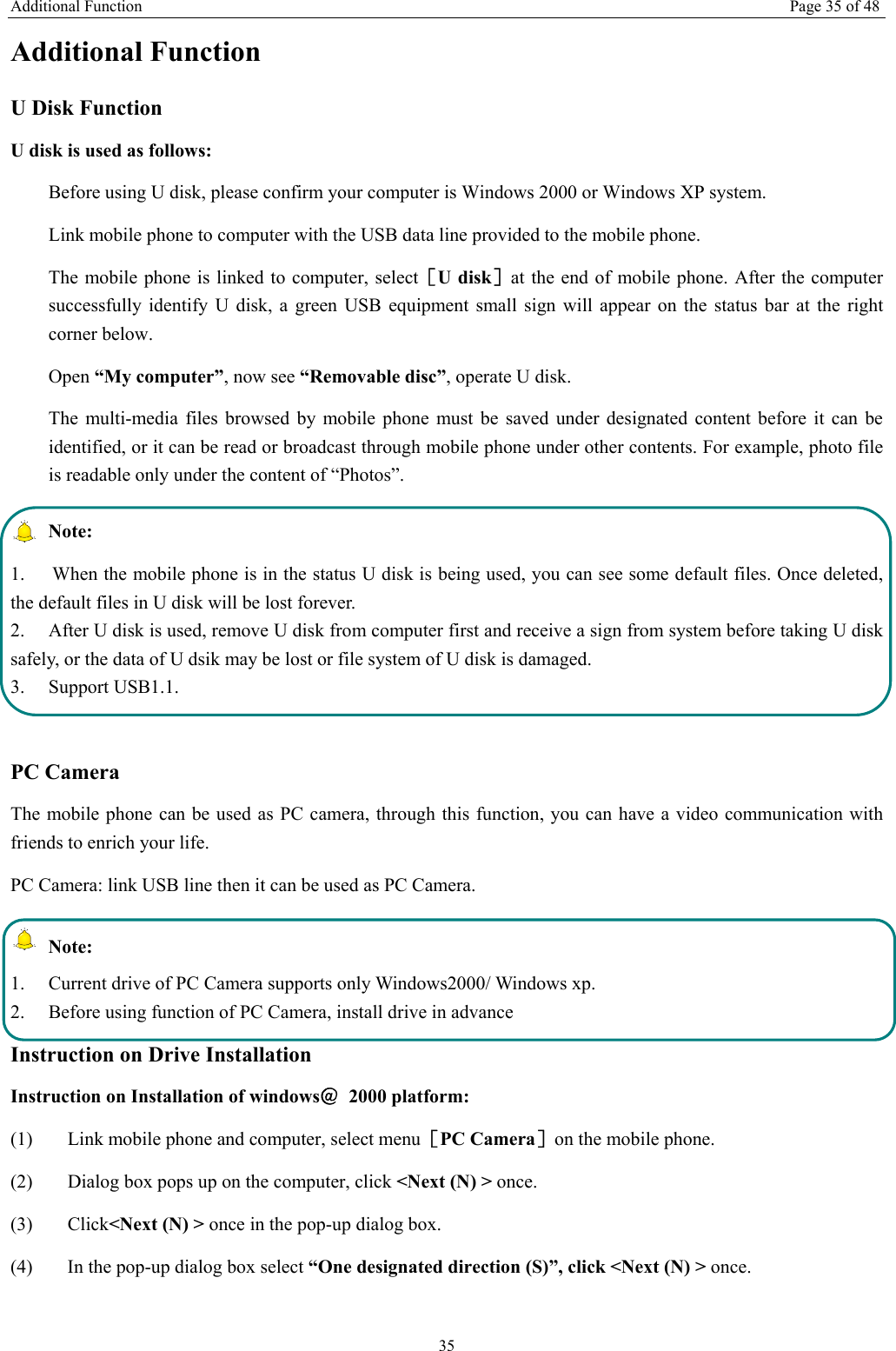 Additional Function Page 35 of 48 35 Additional Function U Disk Function U disk is used as follows:   Before using U disk, please confirm your computer is Windows 2000 or Windows XP system.   Link mobile phone to computer with the USB data line provided to the mobile phone. The mobile phone is linked to computer, select［U disk］at the end of mobile phone. After the computer successfully identify U disk, a green USB equipment small sign will appear on the status bar at the right corner below.  Open “My computer”, now see “Removable disc”, operate U disk.   The multi-media files browsed by mobile phone must be saved under designated content before it can be identified, or it can be read or broadcast through mobile phone under other contents. For example, photo file is readable only under the content of “Photos”.    Note:  1.  When the mobile phone is in the status U disk is being used, you can see some default files. Once deleted, the default files in U disk will be lost forever.   2.  After U disk is used, remove U disk from computer first and receive a sign from system before taking U disk safely, or the data of U dsik may be lost or file system of U disk is damaged.   3. Support USB1.1.  PC Camera The mobile phone can be used as PC camera, through this function, you can have a video communication with friends to enrich your life. PC Camera: link USB line then it can be used as PC Camera.  Note: 1.  Current drive of PC Camera supports only Windows2000/ Windows xp. 2.  Before using function of PC Camera, install drive in advance Instruction on Drive Installation   Instruction on Installation of windows＠ 2000 platform: (1) Link mobile phone and computer, select menu［PC Camera］on the mobile phone. (2) Dialog box pops up on the computer, click &lt;Next (N) &gt; once. (3) Click&lt;Next (N) &gt; once in the pop-up dialog box.   (4) In the pop-up dialog box select “One designated direction (S)”, click &lt;Next (N) &gt; once. 