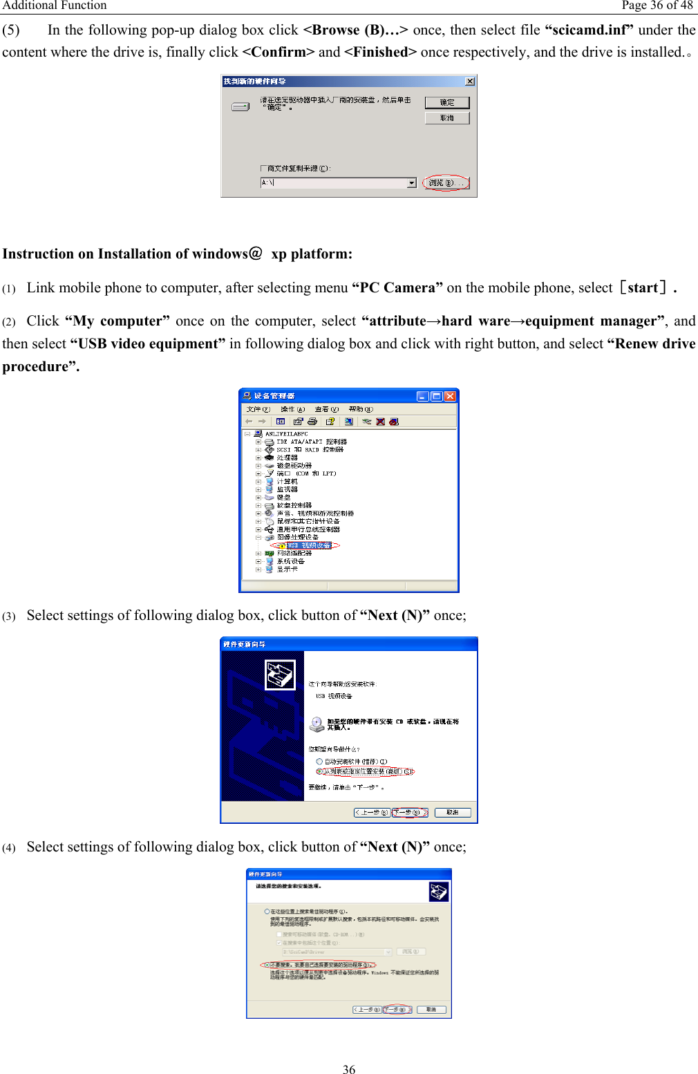 Additional Function  Page 36 of 48 36 (5) In the following pop-up dialog box click &lt;Browse (B)…&gt; once, then select file “scicamd.inf” under the content where the drive is, finally click &lt;Confirm&gt; and &lt;Finished&gt; once respectively, and the drive is installed.。   Instruction on Installation of windows＠ xp platform: (1) Link mobile phone to computer, after selecting menu “PC Camera” on the mobile phone, select［start］. (2) Click “My computer” once on the computer, select “attribute→hard ware→equipment manager”, and then select “USB video equipment” in following dialog box and click with right button, and select “Renew drive procedure”.  (3) Select settings of following dialog box, click button of “Next (N)” once;  (4) Select settings of following dialog box, click button of “Next (N)” once;   