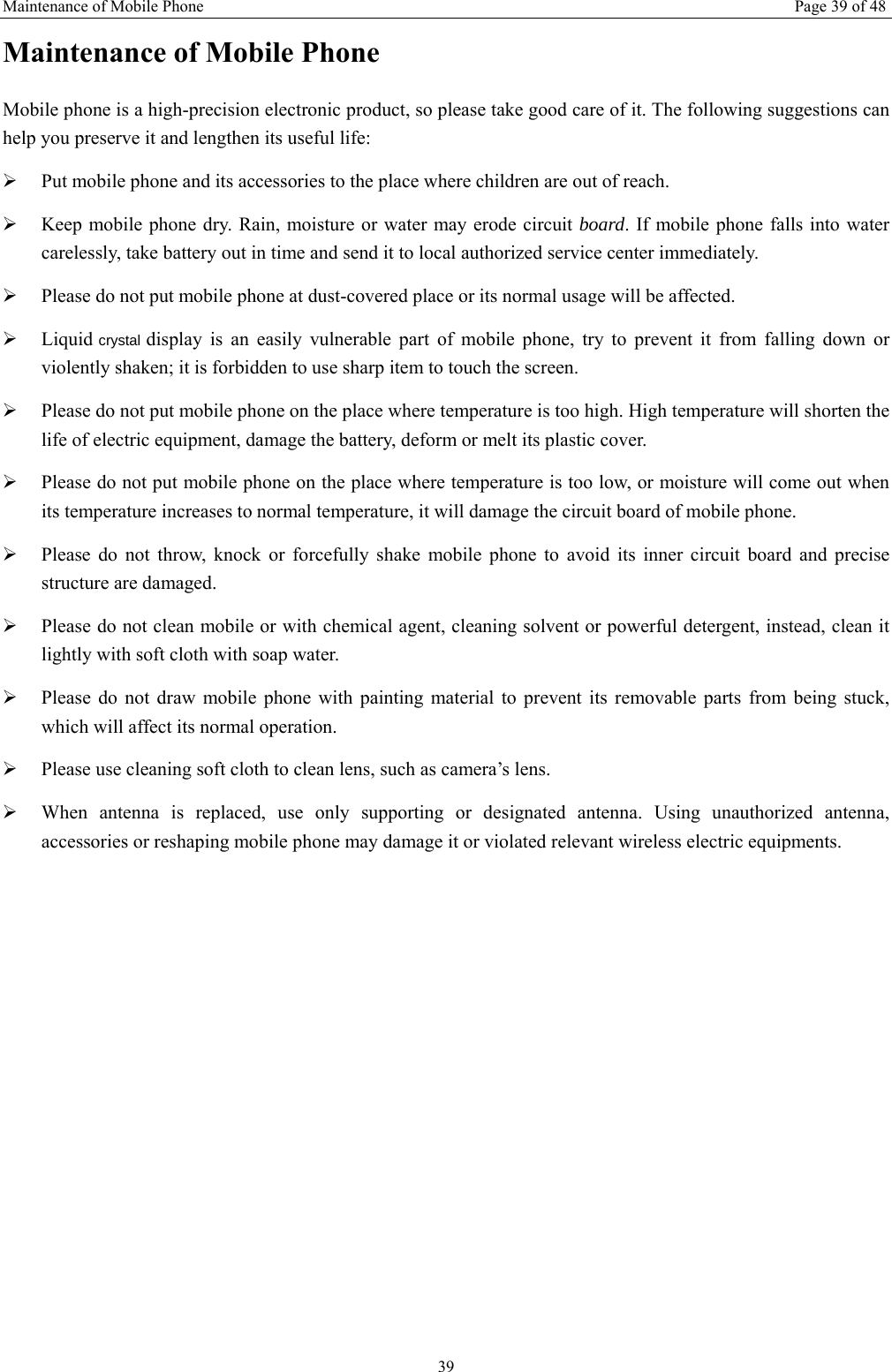 Maintenance of Mobile Phone Page 39 of 48 39 Maintenance of Mobile Phone Mobile phone is a high-precision electronic product, so please take good care of it. The following suggestions can help you preserve it and lengthen its useful life:     ¾ Put mobile phone and its accessories to the place where children are out of reach.   ¾ Keep mobile phone dry. Rain, moisture or water may erode circuit board. If mobile phone falls into water carelessly, take battery out in time and send it to local authorized service center immediately.   ¾ Please do not put mobile phone at dust-covered place or its normal usage will be affected.   ¾ Liquid crystal display is an easily vulnerable part of mobile phone, try to prevent it from falling down or violently shaken; it is forbidden to use sharp item to touch the screen.   ¾ Please do not put mobile phone on the place where temperature is too high. High temperature will shorten the life of electric equipment, damage the battery, deform or melt its plastic cover.   ¾ Please do not put mobile phone on the place where temperature is too low, or moisture will come out when its temperature increases to normal temperature, it will damage the circuit board of mobile phone. ¾ Please do not throw, knock or forcefully shake mobile phone to avoid its inner circuit board and precise structure are damaged.   ¾ Please do not clean mobile or with chemical agent, cleaning solvent or powerful detergent, instead, clean it lightly with soft cloth with soap water. ¾ Please do not draw mobile phone with painting material to prevent its removable parts from being stuck, which will affect its normal operation.   ¾ Please use cleaning soft cloth to clean lens, such as camera’s lens. ¾ When antenna is replaced, use only supporting or designated antenna. Using unauthorized antenna, accessories or reshaping mobile phone may damage it or violated relevant wireless electric equipments.   