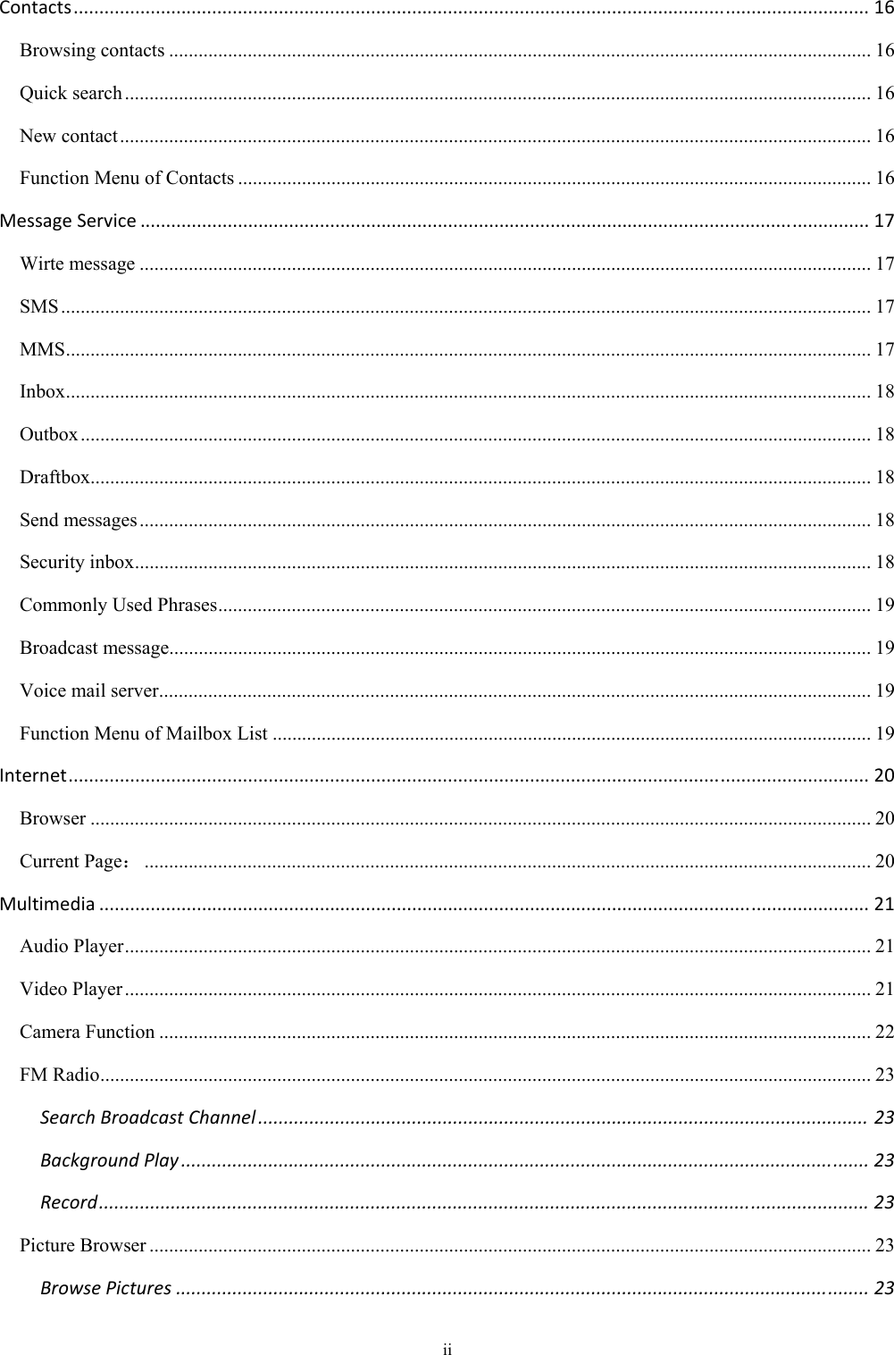ii Contacts...........................................................................................................................................................16Browsing contacts ............................................................................................................................................... 16Quick search ........................................................................................................................................................ 16New contact ......................................................................................................................................................... 16Function Menu of Contacts ................................................................................................................................. 16MessageService..............................................................................................................................................17Wirte message ..................................................................................................................................................... 17SMS ..................................................................................................................................................................... 17MMS .................................................................................................................................................................... 17Inbox .................................................................................................................................................................... 18Outbox ................................................................................................................................................................. 18Draftbox............................................................................................................................................................... 18Send messages ..................................................................................................................................................... 18Security inbox ...................................................................................................................................................... 18Commonly Used Phrases ..................................................................................................................................... 19Broadcast message............................................................................................................................................... 19Voice mail server ................................................................................................................................................. 19Function Menu of Mailbox List .......................................................................................................................... 19Internet............................................................................................................................................................20Browser ............................................................................................................................................................... 20Current Page： .................................................................................................................................................... 20Multimedia......................................................................................................................................................21Audio Player ........................................................................................................................................................ 21Video Player ........................................................................................................................................................ 21Camera Function ................................................................................................................................................. 22FM Radio ............................................................................................................................................................. 23SearchBroadcastChannel.......................................................................................................................23BackgroundPlay......................................................................................................................................23Record......................................................................................................................................................23Picture Browser ................................................................................................................................................... 23BrowsePictures.......................................................................................................................................23