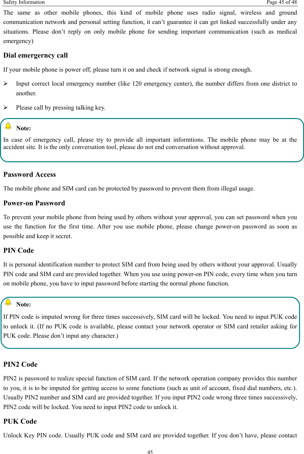 Safety Information  Page 45 of 48 45 The same as other mobile phones, this kind of mobile phone uses radio signal, wireless and ground communication network and personal setting function, it can’t guarantee it can get linked successfully under any situations. Please don’t reply on only mobile phone for sending important communication (such as medical emergency) Dial emergerncy call If your mobile phone is power off, please turn it on and check if network signal is strong enough.   ¾ Input correct local emergency number (like 120 emergency center), the number differs from one district to another.  ¾ Please call by pressing talking key.    Note: In case of emergency call, please try to provide all important informtions. The mobile phone may be at the accident site. It is the only conversation tool, please do not end conversation without approval.  Password Access The mobile phone and SIM card can be protected by password to prevent them from illegal usage. Power-on Password To prevent your mobile phone from being used by others without your approval, you can set password when you use the function for the first time. After you use mobile phone, please change power-on password as soon as possible and keep it secret. PIN Code   It is personal identification number to protect SIM card from being used by others without your approval. Usually PIN code and SIM card are provided together. When you use using power-on PIN code, every time when you turn on mobile phone, you have to input password before starting the normal phone function.    Note: If PIN code is imputed wrong for three times successively, SIM card will be locked. You need to input PUK code to unlock it. (If no PUK code is available, please contact your network operator or SIM card retailer asking for PUK code. Please don’t input any character.)  PIN2 Code PIN2 is password to realize special function of SIM card. If the network operation company provides this number to you, it is to be imputed for getting access to some functions (such as unit of account, fixed dial numbers, etc.). Usually PIN2 number and SIM card are provided together. If you input PIN2 code wrong three times successively, PIN2 code will be locked. You need to input PIN2 code to unlock it. PUK Code Unlock Key PIN code. Usually PUK code and SIM card are provided together. If you don’t have, please contact 