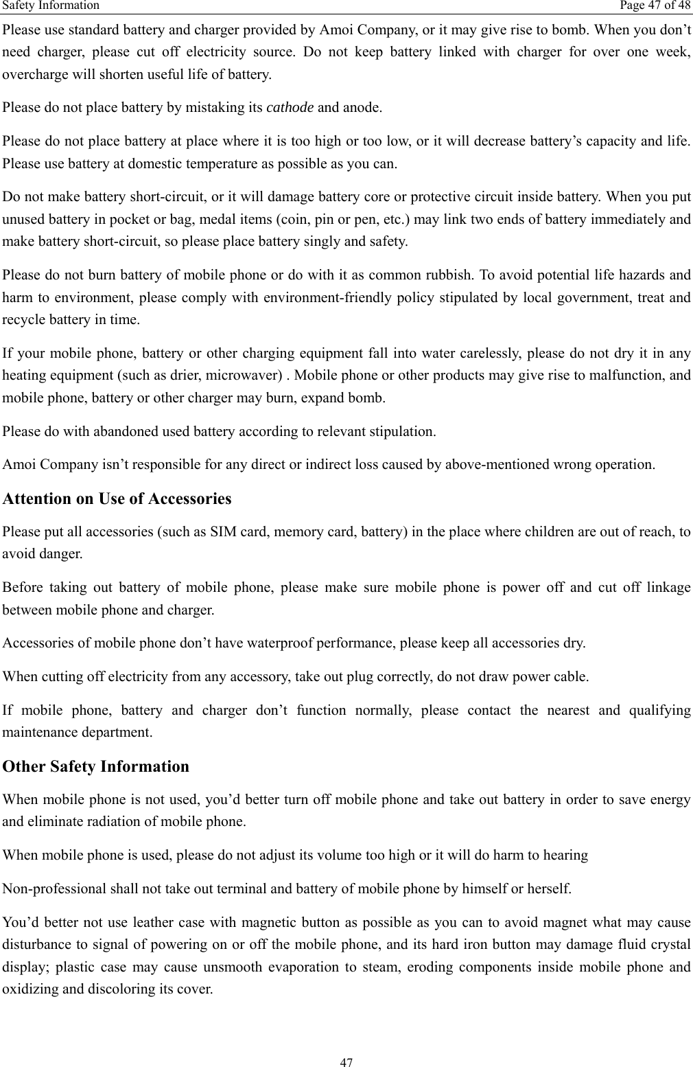 Safety Information  Page 47 of 48 47 Please use standard battery and charger provided by Amoi Company, or it may give rise to bomb. When you don’t need charger, please cut off electricity source. Do not keep battery linked with charger for over one week, overcharge will shorten useful life of battery.   Please do not place battery by mistaking its cathode and anode. Please do not place battery at place where it is too high or too low, or it will decrease battery’s capacity and life. Please use battery at domestic temperature as possible as you can. Do not make battery short-circuit, or it will damage battery core or protective circuit inside battery. When you put unused battery in pocket or bag, medal items (coin, pin or pen, etc.) may link two ends of battery immediately and make battery short-circuit, so please place battery singly and safety.   Please do not burn battery of mobile phone or do with it as common rubbish. To avoid potential life hazards and harm to environment, please comply with environment-friendly policy stipulated by local government, treat and recycle battery in time.   If your mobile phone, battery or other charging equipment fall into water carelessly, please do not dry it in any heating equipment (such as drier, microwaver) . Mobile phone or other products may give rise to malfunction, and mobile phone, battery or other charger may burn, expand bomb.   Please do with abandoned used battery according to relevant stipulation. Amoi Company isn’t responsible for any direct or indirect loss caused by above-mentioned wrong operation.   Attention on Use of Accessories   Please put all accessories (such as SIM card, memory card, battery) in the place where children are out of reach, to avoid danger.   Before taking out battery of mobile phone, please make sure mobile phone is power off and cut off linkage between mobile phone and charger.   Accessories of mobile phone don’t have waterproof performance, please keep all accessories dry. When cutting off electricity from any accessory, take out plug correctly, do not draw power cable.   If mobile phone, battery and charger don’t function normally, please contact the nearest and qualifying maintenance department. Other Safety Information When mobile phone is not used, you’d better turn off mobile phone and take out battery in order to save energy and eliminate radiation of mobile phone. When mobile phone is used, please do not adjust its volume too high or it will do harm to hearing   Non-professional shall not take out terminal and battery of mobile phone by himself or herself.   You’d better not use leather case with magnetic button as possible as you can to avoid magnet what may cause disturbance to signal of powering on or off the mobile phone, and its hard iron button may damage fluid crystal display; plastic case may cause unsmooth evaporation to steam, eroding components inside mobile phone and oxidizing and discoloring its cover. 