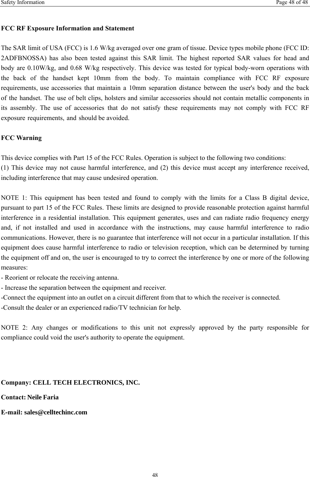 Safety Information  Page 48 of 48 48 FCC RF Exposure Information and Statement The SAR limit of USA (FCC) is 1.6 W/kg averaged over one gram of tissue. Device types mobile phone (FCC ID: 2ADFBNOSSA) has  also  been  tested  against this SAR limit.  The  highest  reported  SAR values for  head  and body are 0.10W/kg, and 0.68 W/kg respectively. This device was tested for typical body-worn operations with the  back  of  the  handset  kept  10mm  from  the  body.  To  maintain  compliance  with  FCC  RF  exposure requirements, use accessories that maintain a 10mm separation distance between the user&apos;s body and the back of the handset. The use of belt clips, holsters and similar accessories should not contain metallic components in its  assembly.  The  use  of  accessories  that  do  not  satisfy  these  requirements  may  not  comply  with  FCC  RF exposure requirements, and should be avoided. FCC Warning This device complies with Part 15 of the FCC Rules. Operation is subject to the following two conditions: (1) This device may not cause harmful interference, and (2) this device must accept any interference received, including interference that may cause undesired operation. NOTE 1: This equipment has been tested and found to comply with the limits for a Class B digital device, pursuant to part 15 of the FCC Rules. These limits are designed to provide reasonable protection against harmful interference in a residential installation. This equipment generates, uses and can radiate radio frequency energy and, if not installed and used in accordance with the instructions, may cause harmful interference to radio communications. However, there is no guarantee that interference will not occur in a particular installation. If this equipment does cause harmful interference to radio or television reception, which can be determined by turning the equipment off and on, the user is encouraged to try to correct the interference by one or more of the following measures: - Reorient or relocate the receiving antenna. - Increase the separation between the equipment and receiver. -Connect the equipment into an outlet on a circuit different from that to which the receiver is connected. -Consult the dealer or an experienced radio/TV technician for help. NOTE 2: Any changes or modifications to this unit not expressly approved by the party responsible forcompliance could void the user&apos;s authority to operate the equipment. Company: CELL TECH ELECTRONICS, INC. Contact: Neile Faria E-mail: sales@celltechinc.com 