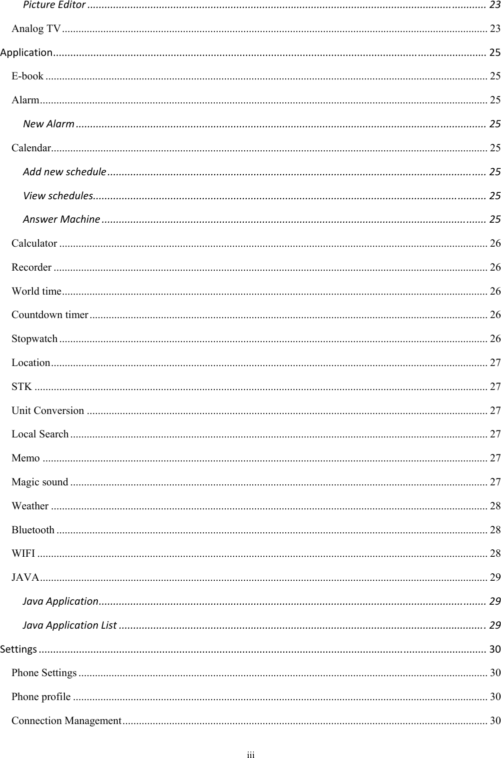 iii PictureEditor...........................................................................................................................................23Analog TV ........................................................................................................................................................... 23Application.......................................................................................................................................................25E-book ................................................................................................................................................................. 25Alarm ................................................................................................................................................................... 25NewAlarm...............................................................................................................................................25Calendar............................................................................................................................................................... 25Addnewschedule....................................................................................................................................25Viewschedules.........................................................................................................................................25AnswerMachine......................................................................................................................................25Calculator ............................................................................................................................................................ 26Recorder .............................................................................................................................................................. 26World time ........................................................................................................................................................... 26Countdown timer ................................................................................................................................................. 26Stopwatch ............................................................................................................................................................ 26Location ............................................................................................................................................................... 27STK ..................................................................................................................................................................... 27Unit Conversion .................................................................................................................................................. 27Local Search ........................................................................................................................................................ 27Memo .................................................................................................................................................................. 27Magic sound ........................................................................................................................................................ 27Weather ............................................................................................................................................................... 28Bluetooth ............................................................................................................................................................. 28WIFI .................................................................................................................................................................... 28JAVA ................................................................................................................................................................... 29JavaApplication.......................................................................................................................................29JavaApplicationList................................................................................................................................29Settings............................................................................................................................................................30Phone Settings ..................................................................................................................................................... 30Phone profile ....................................................................................................................................................... 30Connection Management ..................................................................................................................................... 30