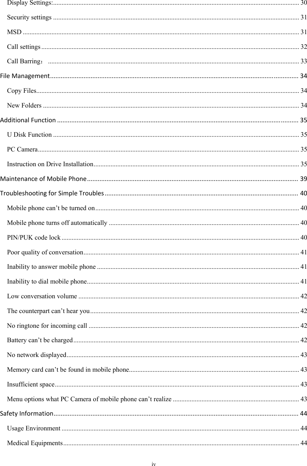 iv Display Settings: .................................................................................................................................................. 30Security settings .................................................................................................................................................. 31MSD .................................................................................................................................................................... 31Call settings ......................................................................................................................................................... 32Call Barring： ..................................................................................................................................................... 33FileManagement.............................................................................................................................................34Copy Files ............................................................................................................................................................ 34New Folders ........................................................................................................................................................ 34AdditionalFunction.........................................................................................................................................35U Disk Function .................................................................................................................................................. 35PC Camera ........................................................................................................................................................... 35Instruction on Drive Installation .......................................................................................................................... 35MaintenanceofMobilePhone........................................................................................................................39TroubleshootingforSimpleTroubles..............................................................................................................40Mobile phone can’t be turned on ......................................................................................................................... 40Mobile phone turns off automatically ................................................................................................................. 40PIN/PUK code lock ............................................................................................................................................. 40Poor quality of conversation ................................................................................................................................ 41Inability to answer mobile phone ........................................................................................................................ 41Inability to dial mobile phone .............................................................................................................................. 41Low conversation volume ................................................................................................................................... 42The counterpart can’t hear you ............................................................................................................................ 42No ringtone for incoming call ............................................................................................................................. 42Battery can’t be charged ...................................................................................................................................... 42No network displayed .......................................................................................................................................... 43Memory card can’t be found in mobile phone ..................................................................................................... 43Insufficient space ................................................................................................................................................. 43Menu options what PC Camera of mobile phone can’t realize ........................................................................... 43SafetyInformation...........................................................................................................................................44Usage Environment ............................................................................................................................................. 44Medical Equipments ............................................................................................................................................ 44