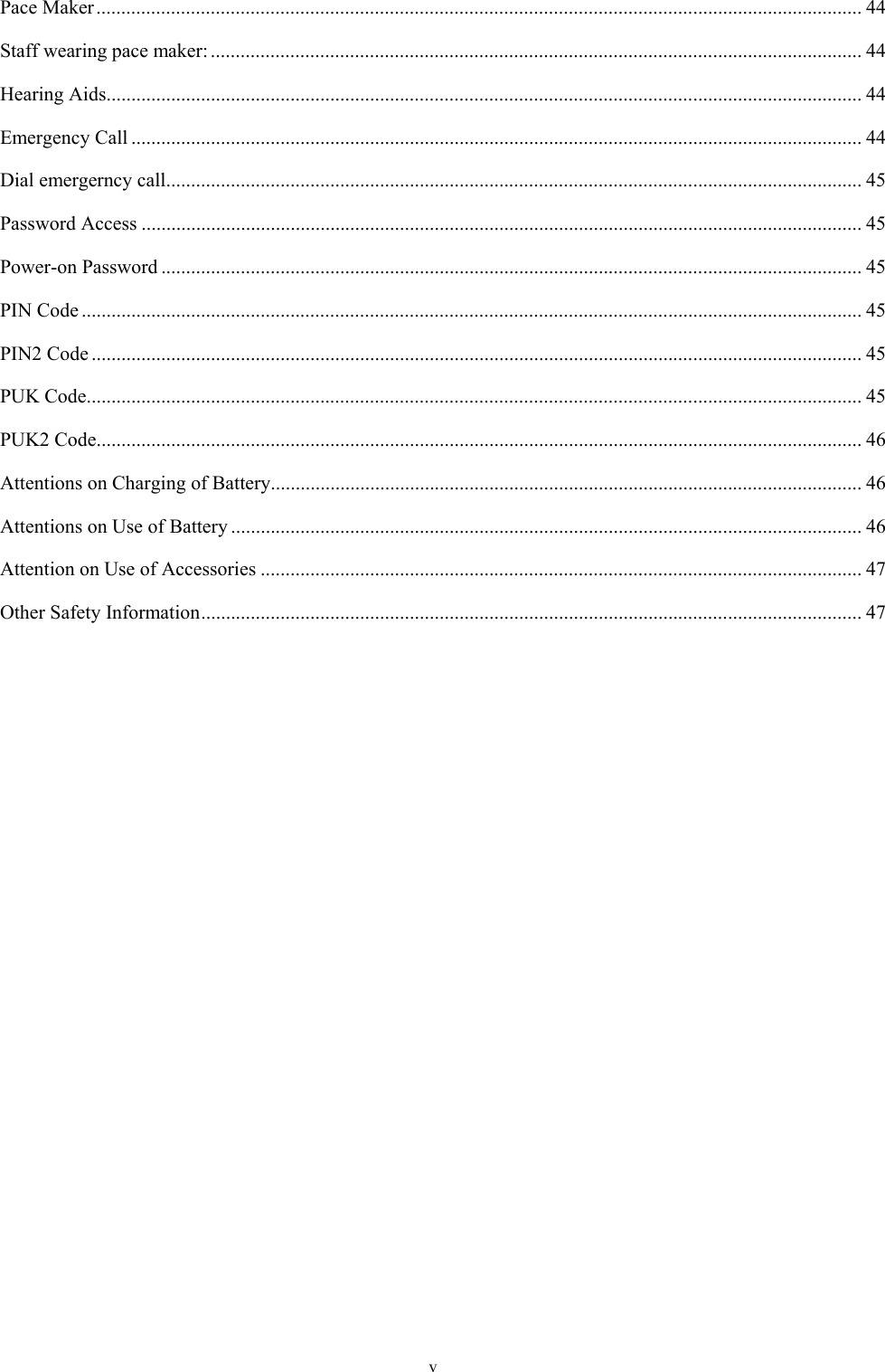 v Pace Maker .......................................................................................................................................................... 44Staff wearing pace maker: ................................................................................................................................... 44Hearing Aids ........................................................................................................................................................ 44Emergency Call ................................................................................................................................................... 44Dial emergerncy call ............................................................................................................................................ 45Password Access ................................................................................................................................................. 45Power-on Password ............................................................................................................................................. 45PIN Code ............................................................................................................................................................. 45PIN2 Code ........................................................................................................................................................... 45PUK Code ............................................................................................................................................................ 45PUK2 Code .......................................................................................................................................................... 46Attentions on Charging of Battery ....................................................................................................................... 46Attentions on Use of Battery ............................................................................................................................... 46Attention on Use of Accessories ......................................................................................................................... 47Other Safety Information ..................................................................................................................................... 47