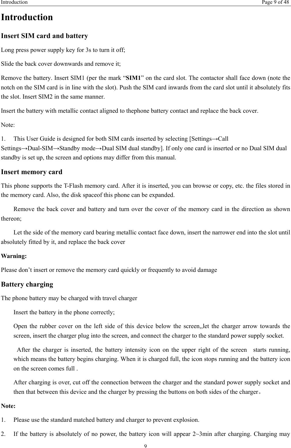 Introduction Page 9 of 48 9 Introduction Insert SIM card and battery Long press power supply key for 3s to turn it off; Slide the back cover downwards and remove it; Remove the battery. Insert SIM1 (per the mark “SIM1” on the card slot. The contactor shall face down (note the notch on the SIM card is in line with the slot). Push the SIM card inwards from the card slot until it absolutely fits the slot. Insert SIM2 in the same manner. Insert the battery with metallic contact aligned to thephone battery contact and replace the back cover. Note:  1. This User Guide is designed for both SIM cards inserted by selecting [Settings→CallSettings→Dual-SIM→Standby mode→Dual SIM dual standby]. If only one card is inserted or no Dual SIM dual standby is set up, the screen and options may differ from this manual. Insert memory card This phone supports the T-Flash memory card. After it is inserted, you can browse or copy, etc. the files stored in the memory card. Also, the disk spaceof this phone can be expanded. 　  Remove the back cover and battery and turn over the cover of the memory card in the direction as shown thereon; 　  Let the side of the memory card bearing metallic contact face down, insert the narrower end into the slot until absolutely fitted by it, and replace the back cover Warning: Please don’t insert or remove the memory card quickly or frequently to avoid damage Battery charging The phone battery may be charged with travel charger Insert the battery in the phone correctly; Open the rubber cover on the left side of this device below the screen,,let the charger arrow towards the screen, insert the charger plug into the screen, and connect the charger to the standard power supply socket.   After the charger is inserted, the battery intensity icon on the upper right of the screen  starts running, which means the battery begins charging. When it is charged full, the icon stops running and the battery icon on the screen comes full . After charging is over, cut off the connection between the charger and the standard power supply socket and then that between this device and the charger by pressing the buttons on both sides of the charger。 Note: 1. Please use the standard matched battery and charger to prevent explosion.2. If the battery is absolutely of no power, the battery icon will appear 2~3min after charging. Charging may