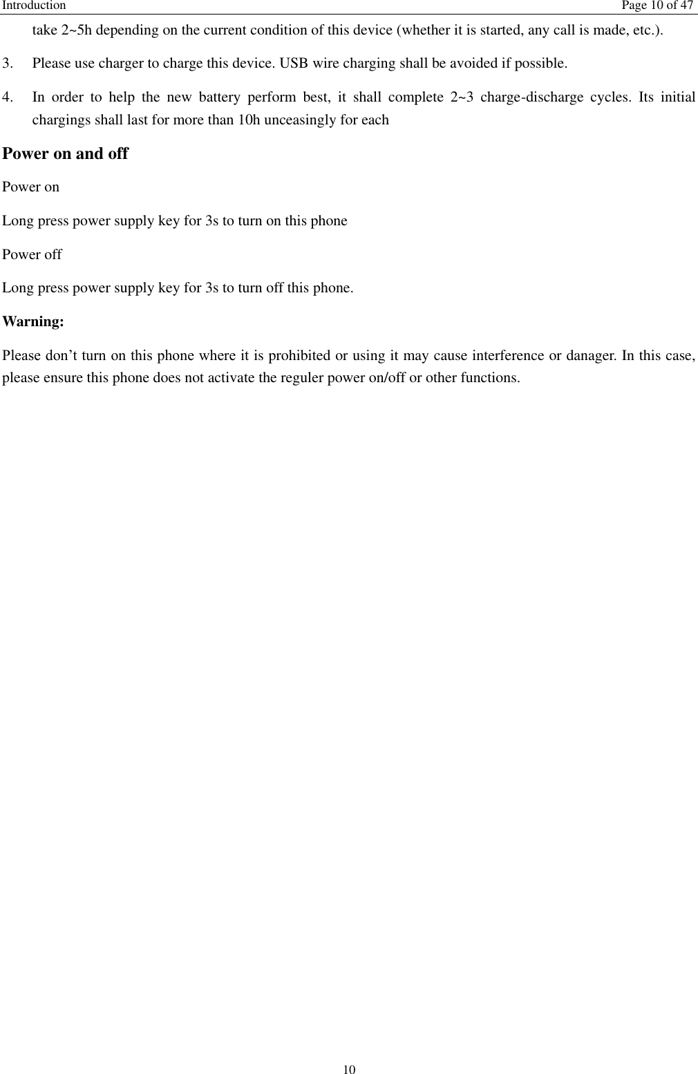 Introduction    Page 10 of 47 10 take 2~5h depending on the current condition of this device (whether it is started, any call is made, etc.). 3.  Please use charger to charge this device. USB wire charging shall be avoided if possible. 4.  In  order  to  help  the  new  battery  perform  best,  it  shall  complete  2~3  charge-discharge  cycles.  Its  initial chargings shall last for more than 10h unceasingly for each Power on and off Power on Long press power supply key for 3s to turn on this phone Power off Long press power supply key for 3s to turn off this phone. Warning: Please don’t turn on this phone where it is prohibited or using it may cause interference or danager. In this case, please ensure this phone does not activate the reguler power on/off or other functions.    